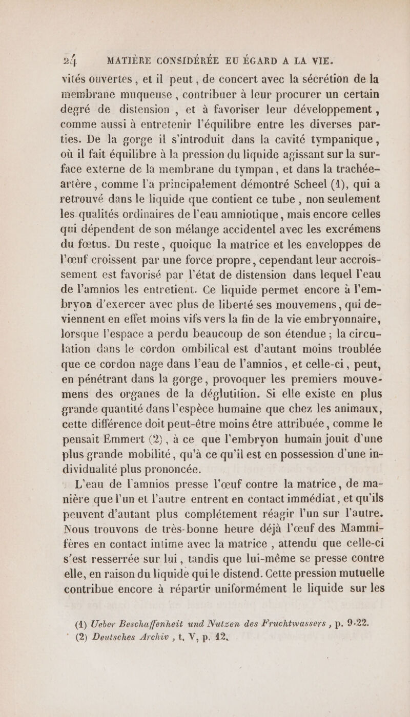 vités ouvertes , et il peut, de concert avec la sécrétion de la membrane muqueuse , contribuer à leur procurer un certain degré de distension , et à favoriser leur développement , comme aussi à entretenir l'équilibre entre les diverses par- ties. De la gorge il s'introduit dans la cavité tympanique, où il fait équilibre à la pression du liquide agissant sur la sur- face externe de la membrane du tympan, et dans la trachée- artère , comme l'a principalement démontré Scheel (1), qui a retrouvé dans le liquide que contient ce tube , non seulement les qualités ordinaires de l’eau amniotique , mais encore celles qui dépendent de son mélange accidentel avec les excrémens du fœtus. Du reste, quoique la matrice et les enveloppes de l'œuf croissent par une force propre, cependant leur accrois- sement est favorisé par l’état de distension dans lequel l'eau de l’amnios les entretient. Ce liquide permet encore à l’em- bryon d'exercer avec plus de liberté ses mouvemens, qui de- viennent en effet moins vifs vers la fin de la vie embryonnaire, lorsque l’espace à perdu beaucoup de son étendue ; la circu- lation dans le cordon ombilical est d'autant moins troublée que ce cordon nage dans l’eau de l’amnios, et celle-ci, peut, en pénétrant dans la gorge, provoquer les premiers mouve- mens des organes de la déglutition. Si elle existe en plus grande quantité dans l'espèce humaine que chez les animaux, cette différence doit peut-être moins être attribuée, comme le pensait Emmert (2), à ce que l'embryon humain jouit d’une plus grande mobilité, qu’à ce qu'il est en possession d'une in- dividualité plus prononcée. L'eau de l'amnios presse l’œuf contre la matrice, de ma- nière que l’un et l’autre entrent en contact immédiat, et qu'ils peuvent d'autant plus complétement réagir lun sur l'autre. Nous trouvons de très-bonne heure déjà l’œuf des Mammi- fères en contact intime avec la matrice , attendu que celle-ci s’est resserrée sur lui, tandis que lui-même se presse contre elle, en raison du liquide qui le distend. Cette pression mutuelle contribue encore à répartir uniformément le liquide sur les (4) Ueber Beschaffenheit und Nutzen des Fruchtwassers , p. 9-22.