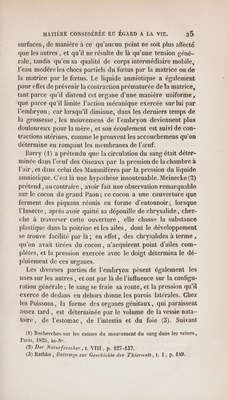 surfaces , de manière à ce qu'aucun point ne soit plus affecté que les autres , et qu'il ne résulte de là qu'une tension géné- rale, tandis qu’en sa qualité de corps intermédiaire mobile, l'eau modère les chocs partiels du fœtus par la matrice ou de la matrice par le fœtus. Le liquide amniotique à également pour effet de prévenir la contraction prématurée de la matrice, tant parce qu’il distend cet organe d’une manière uniforme, que parce qu'il limite l’action mécanique exercée sur lui par l'embryon; car lorsqu’il diminue, dans les derniers temps de la grossesse, les mouvemens de l'embryon deviennent plus douloureux pour la mère, et son écoulement est suivi de con- tractions utérines, comme Le prouvent les accouchemens qu’on détermine en rompant les membranes de l'œuf. Barry (1) a prétendu que la circulation du sang était déter- minée dans l'œuf des Oiseaux par la pression de la chambre à l'air , et dans celui des Mammifères par la pression du liquide amniotique. C’est là une hypothèse insoutenable. Meinecke (2) prétend , au contraire , avoir fait une observation remarquable sur le cocon du grand Paon; ce cocon à une couverture que ferment des piquans réunis en forme d'entonnoir; lorsque l’Insecte , après avoir quitté sa dépouille de chrysalide, cher- che à traverser cette ouverture, elle chasse la substance plastique dans la poitrine et les ailes, dont le développement se trouve facilité par là; en effet, des chrysalides à terme , qu’on avait tirées du cocon, n’acquirent point d'ailes com- plètes, et la pression exercée avec le doigt détermina le dé- ploiement de ces organes. Les diverses parties de l'embryon pèsent également les unes sur les autres , et ont par là de l'influence sur la configu- ralion générale ; le sang se fraie sa route, et la pression qu’il exerce de dedans en dehors donne les parois latérales. Chez les Poissons, la forme des organes génitaux, qui paraissent assez tard, est déterminée par le volume de la vessie nata— toire, de l'estomac, de l'intestin et du foie (3). Suivant (2) Recherches sur les causes du mouvement du sang dans les veines, Paris, 1825, in-So. (2) Der Mérinforsehèrs, t. VIII, p. 127-437. (3) Rathke , Beitræge zur Geschichte der Thierwelt , 1. 1, p. 449.