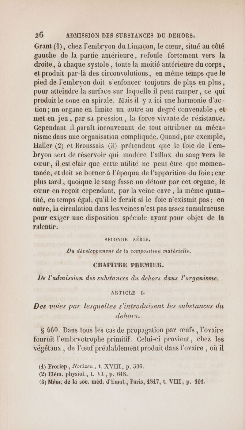 Grant (1), chez l'embryon du Limacon, le cœur, situé au côté gauche de la partie antérieure, refoule fortement vers la droite, à chaque systole , toute la moitié antérieure du corps, et produit par-là des circonvolutions, en même temps que le pied de l'embryon doit s’enfoncer toujours de plus en plus, pour atteindre la surface sur laquelle il peut ramper, ce qui produit le cone en spirale. Mais il v a ici une harmonie d’ac- tion ; un organe en limite un autre au degré convenable, et met en jeu, par sa pression, la force vivante de résistance. Cependant il paraît inconvenant de tout attribuer au méca- nisme dans une organisation compliquée. Quand, par exemple, Haller (2) et Broussais (3) prétendent que le foie de l’em- bryon sert de réservoir qui modère l'afflux du sang vers le cœur, 1l est clair que cette utilité ne peut être que momen- tanée, et doit se borner à l'époque de l’apparition du foie ; car plus tard , quoique le sang fasse un détour par cet organe, le cœur en reçoit cependant, par la veine cave , la même quan- tité, en temps égal, qu'il le ferait si le foie n’existait pas; en outre, la circulation dans les veines n’est pas assez tumultueuse pour exiger une disposition spéciale ayant pour objet de la ralentir. SECONDE SÉRIE. Du développement de la composition matérielle. CHAPITRE PREMIER. De l’admission des substances du dehors dans l'organisme. ARTICLE I. Des voies par lesquelles s’introduisent les substances du dehors. $ 460. Dans tous les cas de propagation par œufs, l'ovaire fournit l'embryotrophe primitif. Celui-ci provient, chez les végétaux , de l’œuf préalablement produit dans l'ovaire , où il (4) Froriep , Notizsen , t. XVIII, p. 306. (2) Elém. physiol., t. VI, p. 648. (3) Mém, de la soc, méd, d'Émul,, Paris, 4847, t. VIIT, p. 404.