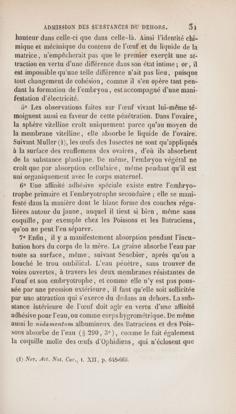 hauteur dans celle-ci que dans celle-là. Ainsi l'identité chi- mique et mécanique du contenu de l’œuf et du liquide de la matrice, n'empêcherait pas que le premier exerçât une at- traction en vertu d'une différence dans son état intime ; or, il est impossible qu'une telle différence n'ait pas lieu, puisque tout changement de cohésion, comme il s’en opère tant pen- dant la formation de l'embryon, est accompagné d’une mani- festation d'électricité. 5° Les observations faites sur l'œuf vivant lui-même té- moignent aussi en faveur de cette pénétration. Dans l'ovaire, la sphère vitelline croît uniquement parce qu’au moyen de la membrane vitelline, elle absorbe le liquide de l’ovaire. Suivant Muller (1), les œufs des Insectes ne sont qu'appliqués à la surface des renflemens des ovaires, d’où ils absorbent de la substance plastique. De même, l'embryon végétal ne croit que par absorption cellulaire, même pendant qu’il est uni organiquement avec le corps maternel. 6° Une aflinité adhésive spéciale existe entre l’embryo- trophe primaire et l'embryotrophe secondaire ; elle se mani- feste dans la manière dont le blanc forme des couches régu- lières autour du jaune, auquel il tient si bien, même sans coquille, par exemple chez les Poissons et les Batraciens, qu'on ne peut l'en séparer. 7° Enfin, il y a manifestement absorption pendant l'incu- bation hors du corps de la mère. La graine absorbe l’eau par toute sa surface, même, suivant Senebier, après qu'on a bouché le trou ombilical. L'eau pénètre, sans trouver de voies ouvertes, à travers les deux membranes résistantes de . l'œuf et son embryotrophe, et comme elle n’y est pas pous- sée par une pression extérieure , il faut qu’elle soit sollicitée par une attraction qui s'exerce du dedans au dehors. La sub- stance intérieure de l'œuf doit agir en vertu d’une affinité adhésive pour l’eau, ou comme corps hygrométrique. De même aussi le nidamentum albumineux des Batraciens et des Pois- sons absorbe de l’eau ($ 290, 3°), comme le fait également la coquille molle des œufs d'Ophidiens, qui n’éclosent que