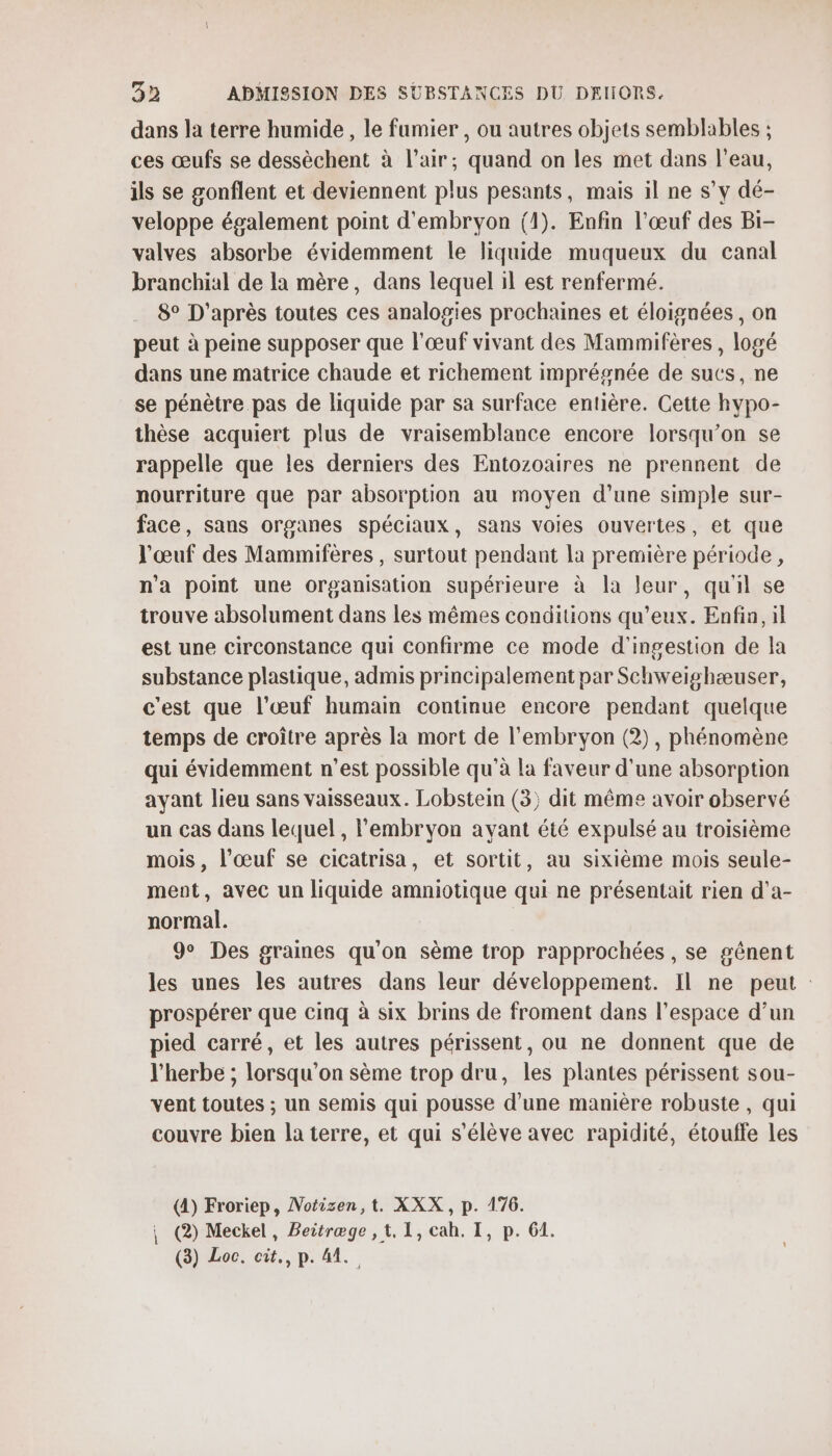 dans la terre humide , le fumier, ou autres objets semblables ; ces œufs se dessèchent à l'air; quand on les met dans l’eau, ils se gonflent et deviennent plus pesants, mais il ne s’y dé- veloppe également point d'embryon (1). Enfin l'œuf des Bi- valves absorbe évidemment le liquide muqueux du canal branchial de la mère, dans lequel il est renfermé. 8° D'après toutes ces analogies prochaines et éloignées, on peut à peine supposer que l'œuf vivant des Mammifères , logé dans une matrice chaude et richement imprégnée de sucs, ne se pénètre pas de liquide par sa surface entière. Cette hypo- thèse acquiert plus de vraisemblance encore lorsqu'on se rappelle que les derniers des Entozoaires ne prennent de nourriture que par absorption au moyen d’une simple sur- face, sans organes spéciaux, sans voies ouvertes, et que l'œuf des Mammifères , surtout pendant la première période, n'a point une organisation supérieure à la leur, qu'il se trouve absolument dans les mêmes conditions qu'eux. Enfin, il est une circonstance qui confirme ce mode d'ingestion de la substance plastique, admis principalement par Schweishæuser, c'est que l'œuf humain continue encore pendant quelque temps de croître après la mort de l'embryon (2), phénomène qui évidemment n’est possible qu'à la faveur d'une absorption ayant lieu sans vaisseaux. Lobstein (3) dit même avoir observé un cas dans lequel, l'embryon avant été expulsé au troisième mois, l’œuf se cicatrisa, et sortit, au sixième mois seule- ment, avec un liquide amniotique qui ne présentait rien d'a- normal. 9° Des graines qu'on sème trop rapprochées , se gênent les unes les autres dans leur développement. Il ne peut : prospérer que cinq à six brins de froment dans l’espace d’un pied carré, et les autres périssent, ou ne donnent que de l'herbe ; lorsqu'on sème trop dru, les plantes périssent sou- vent toutes ; un semis qui pousse d'une manière robuste, qui couvre bien la terre, et qui s'élève avec rapidité, étouffe les (A) Froriep, Notizen,t. XXX, p. 176. \ @) Meckel, Beitræge , 1. 1, cah. I, p. 61. (3) Loc. cit., p. 41.