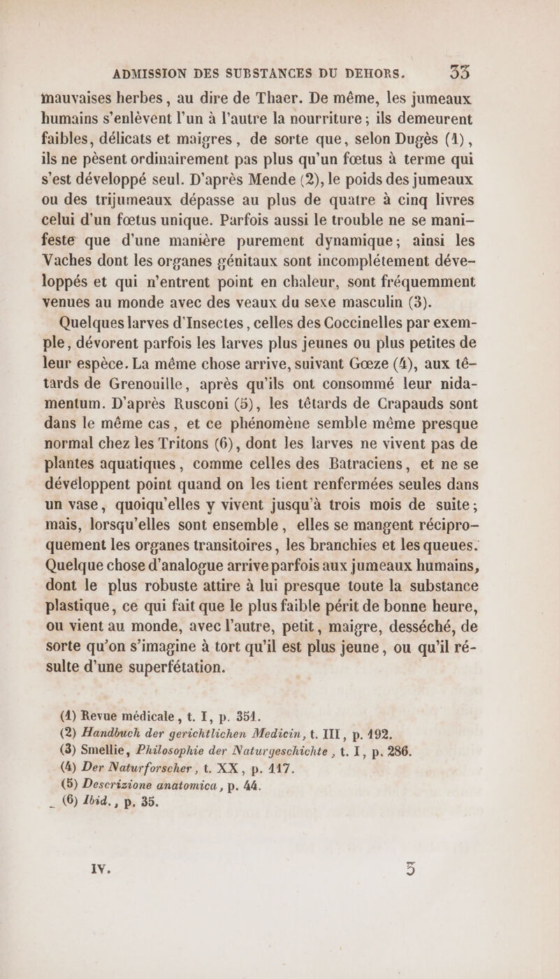 Mauvaises herbes, au dire de Thaer. De même, les jumeaux humains s’enlèvent l’un à l’autre la nourriture ; ils demeurent faibles, délicats et maigres, de sorte que, selon Dugès (1), ils ne pèsent ordinairement pas plus qu’un fœtus à terme qui s’est développé seul. D'après Mende (2), le poids des jumeaux ou des trijumeaux dépasse au plus de quatre à cinq livres celui d'un fœtus unique. Parfois aussi le trouble ne se mani- feste que d'une manière purement dynamique; ainsi les Vaches dont les organes génitaux sont incomplétement déve- loppés et qui n’entrent point en chaleur, sont fréquemment venues au monde avec des veaux du sexe masculin (3). Quelques larves d'Insectes , celles des Coccinelles par exem- ple, dévorent parfois les larves plus jeunes ou plus petites de leur espèce. La même chose arrive, suivant Gœæze (4), aux té- tards de Grenouille, après qu’ils ont consommé leur nida- mentum. D'après Rusconi (5), les têtards de Crapauds sont dans le même cas, et ce phénomène semble même presque normal chez les Tritons (6), dont les larves ne vivent pas de plantes aquatiques, comme celles des Batraciens, et ne se dévéloppent point quand on les tient renfermées seules dans un vase, quoiqu'elles y vivent jusqu’à trois mois de suite; mais, lorsqu'elles sont ensemble, elles se mangent récipro- quement les organes transitoires, les branchies et les queues. Quelque chose d’'analogue arrive parfois aux jumeaux humains, dont le plus robuste attire à lui presque toute la substance plastique, ce qui fait que le plus faible périt de bonne heure, ou vient au monde, avec l’autre, petit, maigre, desséché, de sorte qu’on s’imagine à tort qu’il est plus jeune, ou qu'il ré- sulte d’une superfétation. (4) Revue médicale , t. I, p. 351. (2) Handbuch der gerichtlichen Medicin, t. TIL, p. 192. (3) Smellie, Philosophie der Naturgeschichte , t. I, p, 286. (&amp;) Der Naturforscher , t. XX, p. 417. (5) Descrizione anatomica , p. 44. __ (6) Ibid. , p, 35.