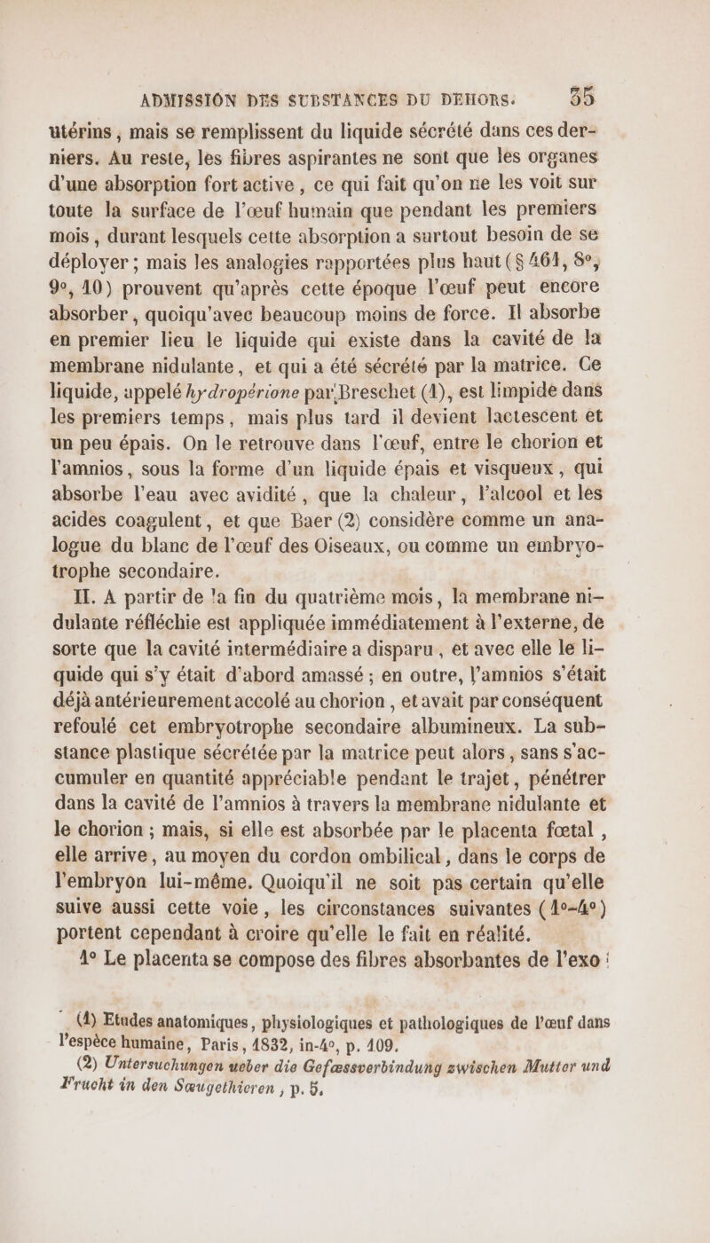 utérins , mais se remplissent du liquide sécrété dans ces der- niers. Au reste, les fibres aspirantes ne sont que les organes d'une absorption fort active , ce qui fait qu’on ne les voit sur toute la surface de l'œuf humain que pendant les premiers mois , durant lesquels cette absorption a surtout besoin de se déployer ; mais les analogies rapportées plus haut ($ 461, &amp;, 9, 10) prouvent qu'après cette époque l'œuf peut encore absorber , quoiqu'avec beaucoup moins de force. Il absorbe en premier lieu le liquide qui existe dans la cavité de la membrane nidulante, et qui a été sécrété par la matrice. Ce liquide, appelé kr dropérione par Breschet (4), est limpide dans les premiers temps, mais plus tard il devient lactescent et un peu épais. On le retrouve dans l'œuf, entre le chorion et lamnios, sous la forme d’un liquide épais et visqueux, qui absorbe l’eau avec avidité, que la chaleur, Palcool et les acides coagulent, et que Baer (2) considère comme un ana- logue du blanc de l’œuf des Oiseaux, ou comme un embryo- trophe secondaire. IT. À partir de a fin du quatrième mois, la membrane ni:- dulante réfléchie est appliquée immédiatement à l’externe, de sorte que la cavité intermédiaire a disparu , et avec elle le Hi- quide qui s’y était d’abord amassé ; en outre, l’amnios s'était déjà antérieurement accolé au chorion , et avait par conséquent refoulé cet embryotrophe secondaire albumineux. La sub- stance plastique sécrétée par la matrice peut alors , sans s'ac- cumuler en quantité appréciable pendant le trajet, pénétrer dans la cavité de l’amnios à travers la membrane nidulante et le chorion ; mais, si elle est absorbée par le placenta fœtal , elle arrive, au moyen du cordon ombilical, dans le corps de l'embryon lui-même. Quoiqu'il ne soit pas certain qu’elle suive aussi cette voie, les circonstances suivantes (4°-4°) portent cependant à croire qu'elle le fait en réalité. 1° Le placenta se compose des fibres absorbantes de l’exo : (4) Etudes anatomiques, physiologiques et pathologiques de l'œuf dans lespèce humaine, Paris, 4832, in-40, p. 409. (2) Untersuchungen ueber die Gefæssverbindung zwischen Mutter und