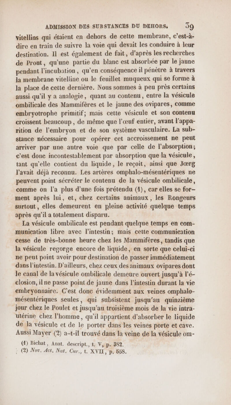 vitellins qui étaient en dehors de cette membrane, c’est-à- dire en train de suivre la voie qui devait les conduire à leur destination. Il est également de fait, d’après les recherches de Prout, qu'une partie du blanc est absorbée par le jaune pendant l’incubation, qu’en conséquence il pénètre à travers la membrane vitelline ou le feuillet muqueux qui se forme à la place de cette dernière. Nous sommes à peu près certains aussi qu’il y à analogie, quant au contenu, entre la vésicule ombilicale des Mammifères et le jaune des ovipares, comme embryotrophe primitif; mais cette vésicule et son contenu croissent beaucoup , de même que l'œuf entier, avant l’appa- rition de l'embryon et de son système vasculaire. La sub- stance nécessaire pour opérer cet accroissement ne peut arriver par une autre voie que par celle de l'absorption; c’est donc incontestablement par absorption que la vésicule, tant qu’elle contient du liquide , le reçoit, ainsi que Jærg l'avait déjà reconnu. Les artères omphalo-mésentériques ne peuvent point sécréter le contenu de la vésicule ombilicale, comme on l’a plus d’une fois prétendu (1), car elles se for- ment après lui, et, chez certains animaux, les Rongeurs surtout , elles demeurent en pleine activité quelque temps après qu'il a totalement disparu. La vésicule ombilicale est pendant quelque temps en com- munication libre avec l'intestin; mais cette communication cesse de très-bonne heure chez les Mammifères, tandis que la vésicule regorge encore de liquide, en sorte que celui-ci ne peut point avoir pour destination de passer immédiatement dans l'intestin. D'ailleurs, chez ceux des animaux ovipares dont le canal de la vésicule ombilicale demeure ouvert jusqu’à l’é- closion, il ne passe point de jaune dans l'intestin durant la vie embryonnaire. C’est donc évidemment aux veines omphalo- mésentériques seules, qui subsistent jusqu’au quinzième jour chez le Poulet et jusqu’au troisième mois de la vie intra- utérine chez l’homme, qu’il appartient d'absorber le liquide de la vésicule et de le porter dans les veines porte et cave. Aussi Mayer (2) a-t-il trouvé dans la veine de la vésicule om- (4) Bichat, Anat. descript., t, V, p. 382. : (@) Nov. Act. Nat. Cur., t. XVIX, p. 558.