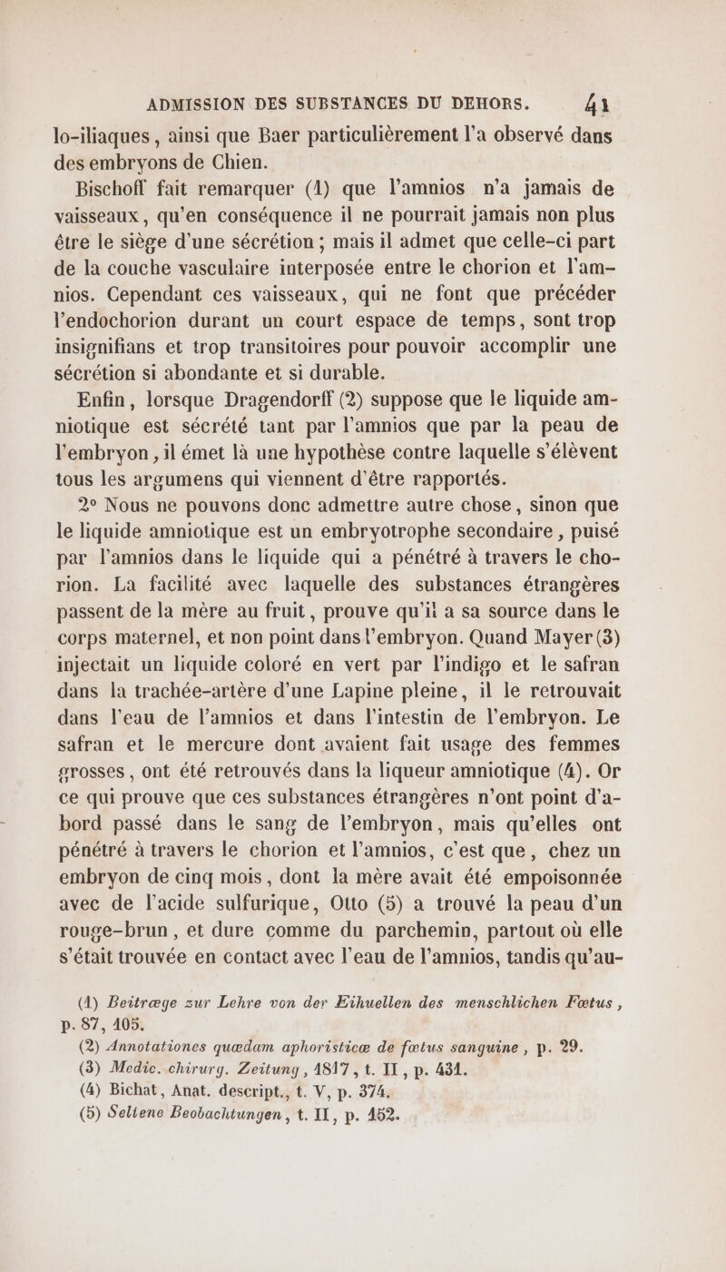 lo-iliaques , ainsi que Baer particulièrement l’a observé dans des embryons de Chien. Bischoff fait remarquer (1) que l’amnios n’a jamais de vaisseaux, qu'en conséquence il ne pourrait jamais non plus être le siège d’une sécrétion ; mais il admet que celle-ci part de la couche vasculaire interposée entre le chorion et l'am- nios. Cependant ces vaisseaux, qui ne font que précéder l’endochorion durant un court espace de temps, sont trop insignifians et trop transitoires pour pouvoir accomplir une sécrétion si abondante et si durable. Enfin, lorsque Dragendorff (2) suppose que le liquide am- niotique est sécrété tant par l’amnios que par la peau de l'embryon, il émet là une hypothèse contre laquelle s'élèvent tous les argumens qui viennent d’être rapportés. 2° Nous ne pouvons donc admettre autre chose, sinon que le liquide amniotique est un embryotrophe secondaire , puisé par l’amnios dans le liquide qui a pénétré à travers le cho- rion. La facilité avec laquelle des substances étrangères passent de la mère au fruit, prouve qu’ii à sa source dans le corps maternel, et non point dans l'embryon. Quand Mayer (3) injectait un liquide coloré en vert par lindigo et le safran dans la trachée-artère d’une Lapine pleine, il le retrouvait dans l’eau de l’amnios et dans l'intestin de l'embryon. Le safran et le mercure dont avaient fait usage des femmes srosses , ont été retrouvés dans la liqueur amniotique (4). Or ce qui prouve que ces substances étrangères n’ont point d'a- bord passé dans le sang de l'embryon, mais qu’elles ont pénétré à travers le chorion et l’amnios, c'est que, chez un embryon de cinq mois, dont la mère avait été empoisonnée avec de l'acide sulfurique, Otto (5) a trouvé la peau d’un rouge-brun, et dure comme du parchemin, partout où elle s'était trouvée en contact avec l’eau de l’amnios, tandis qu’au- (4) Beitræge zur Lehre von der Eïihuellen des menschlichen Fœtus, p. 87, 4105. (2) Annotationes quædam aphoristicæ de fœtus sanguine , p. 29. (3) Medic. chirurg. Zeitung , 4817 , t. IT, p. 431. (4) Bichat, Anat. descript., t. V, p. 374.