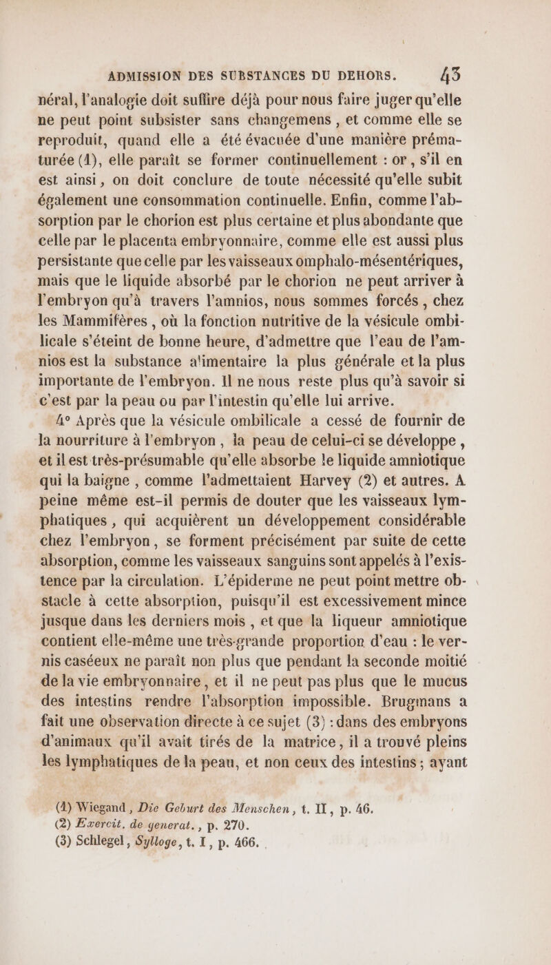 néral, l’analogie doit suflire déjà pour nous faire juger qu’elle ne peut point subsister sans changemens , et comme elle se reproduit, quand elle à été évacuée d'une manière préma- turée (1), elle paraît se former continuellement : or, s’il en est ainsi, on doit conclure de toute nécessité qu’elle subit également une consommation continuelle. Enfin, comme l’ab- sorption par le chorion est plus certaine et plus abondante que celle par le placenta embryonnaire, comme elle est aussi plus persistante que celle par les vaisseaux omphalo-mésentériques, mais que le liquide absorbé par le chorion ne peut arriver à l'embryon qu'à travers l’amnios, nous sommes forcés , chez les Mammifères , où la fonction nutritive de la vésicule ombi- licale s'éteint de bonne heure, d'admettre que l’eau de l’am- nios est la substance alimentaire la plus générale et la plus importante de l'embryon. Il ne nous reste plus qu’à savoir si cest par la peau ou par l'intestin qu’elle lui arrive. 4° Après que la vésicule ombilicale à cessé de fournir de la nourriture à l'embryon, ia peau de celui-ci se développe , etilest très-présumable qu’elle absorbe le liquide amniotique qui la baigne , comme l’admettaient Harvey (2) et autres. A peine même est-il permis de douter que les vaisseaux lym- phatiques , qui acquièrent un développement considérable chez l'embryon, se forment précisément par suite de cette absorption, comme les vaisseaux sanguins sont appelés à l’exis- tence par la circulation. L’épiderme ne peut point mettre ob- stacle à cette absorption, puisqu'il est excessivement mince jusque dans les derniers mois , et que la liqueur amniotique contient elle-même une très-srande proportion d’eau : le ver- nis caséeux ne paraît non plus que pendant la seconde moitié de la vie embryonnaire, et il ne peut pas plus que le mucus des intestins rendre l'absorption impossible. Brugmans a fait une observation directe à ce sujet (3) : dans des embryons d'animaux qu'il avait tirés de la matrice, il a trouvé pleins les lymphatiques de la peau, et non ceux des intestins ; ayant (2) Wiegand , Die Geburt des Menschen, t. IL, p. 46. (2) Exercit. de generat., p. 270. (3) Schlegel, Sylloge, t. I, p. 466.