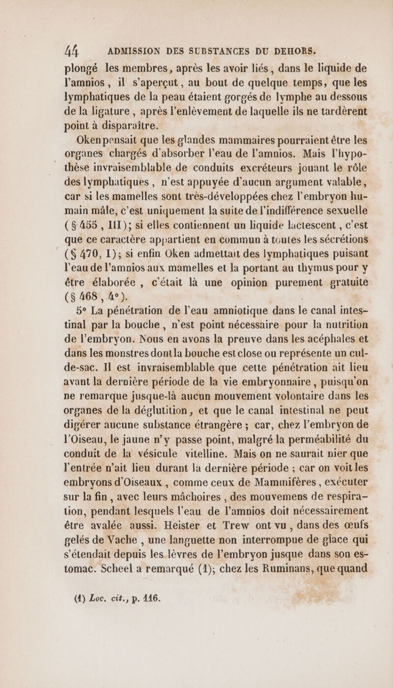 plongé les membres, après les avoir liés, dans le liquide de l’amnios , il s’aperçut, au bout de quelque temps, que les lymphatiques de la peau étaient gorgés de lymphe au dessous de la ligature , après l’enlèvement de TRS ils ne tardèrent point à disparaître. Oken pensait que les glandes mammaires pourraient être les organes chargés d'absorber l’eau de l’amnios. Mais l'hypo- thèse invraisemblable de conduits excréteurs jouant le rôle des lymphatiques , n’est appuyée d'aucun argument valable, car si les mamelles sont très-développées chez l'embryon hu- main mâle, c’est uniquement la suite de l'indifférence sexuelle ($ 455 , LIT); si elles contiennent un liquide lactescent , c’est que ce caractère appartient en commun à toutes les sécrétions ($ 470, I); si enfin Oken admettait des lymphatiques puisant l’eau de l’amnios aux mamelles et la portant au thymus pour y être élaborée , c'était là une opinion purement gratuite (S 468 , 4°). b° La pénétration de l’eau amniotique dans le canal intes- tinal par la bouche, n'est point nécessaire pour la nutrition de l'embryon. Nous en avons la preuve dans les acéphales et dans les monstres dont la bouche est close ou représente un cul- de-sac. Il est invraisemblable que cette pénétration ait lieu avant la dernière période de la vie embryonnaire , puisqu'on ne remarque jusque-là aucun mouvement volontaire dans les organes de la déglutition, et que le canal intestinal ne peut digérer aucune substance étrangère ; car, chez l'embryon de l'Oiseau, le jaune n’y passe point, malgré la perméabilité du conduit de la vésicule vitelline. Mais on ne saurait nier que l'entrée n’ait lieu durant la dernière période ; car on voit les embryons d'Oiseaux , comme ceux de Mammifères , exécuter sur la fin, avec leurs mâchoires , des mouvemens de respira- tion, pendant lesquels l'eau de l’amnios doit nécessairement être avalée aussi. Heister et Trew ont vu, dans des œufs gelés de Vache , une languette non interrompue de glace qui s’étendait depuis les lèvres de l'embryon jusque dans son es- tomac. Scheel à remarqué (1), chez les Ruminans, que quand