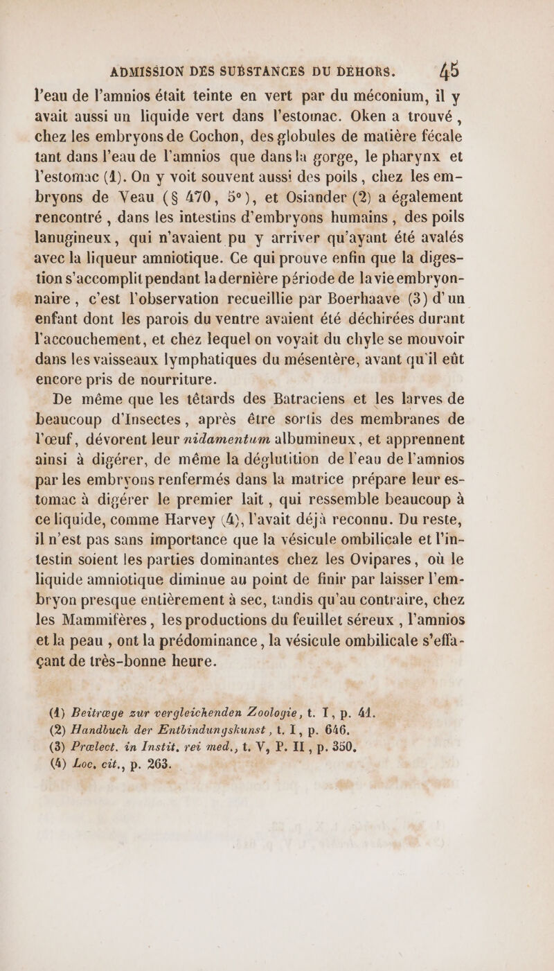 l'eau de l’amnios était teinte en vert par du méconium, il y avait aussi un liquide vert dans l'estomac. Oken a trouvé, chez les embryons de Cochon, des globules de matière fécale tant dans l’eau de l’amnios que dans la gorge, le pharynx et l'estomac (1). On y voit souvent auss! des poils, chez les em- bryons de Veau ($ 470, 5°), et Osiander (2) a également rencontré , dans les intestins d’embryons humains , des poils lanugineux, qui n'avaient pu y arriver qu'ayant été avalés avec la liqueur amniotique. Ce qui prouve enfin que la diges- tion s'accomplit pendant la dernière période de lavieembryon- naire, c’est l'observation recueillie par Boerhaave (3) d'un enfant dont les parois du ventre avaient été déchirées durant l'accouchement, et chez lequel on voyait du chyle se mouvoir dans les vaisseaux Iymphatiques du mésentère, avant qu'il eût encore pris de nourriture. De même que les têtards des Batraciens et les larves de beaucoup d'insectes, après être sortis des membranes de l'œuf, dévorent leur nidamentum albumineux, et apprennent ainsi à digérer, de même la déglutition de l'eau de lamnios par les embryons renfermés dans la matrice prépare leur es- tomac à digérer le premier lait, qui ressemble beaucoup à ce liquide, comme Harvey (4), l'avait déjà reconnu. Du reste, il n’est pas sans importance que la vésicule ombilicale et l'in- testin soient les parties dominantes chez les Ovipares, où le liquide amniotique diminue au point de finir par laisser l'em- bryon presque entièrement à sec, tandis qu’au contraire, chez les Mammifères , les productions du feuillet séreux , l'amnios et la peau , ont la prédominance, la vésicule ombilicale s’effa- çant de très-bonne heure. (4) Beitræge zur vergleichenden Zoologie, t. T, p. 41. (2) Handbuch der Entbindunyskunst , t. 1, p. 646. (3) Prælect. in Instit. rei med,,t, V, P. II, p. 550.