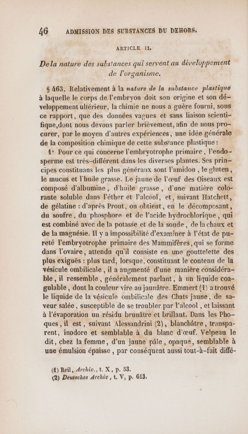 ARTICLE Ils Dela nature des substances qui servent au développement de l'organisme, 6 463. Relativement à la nature de la substance plastique à laquelle le corps de l'embryon doit son origine et son dé- veloppement ultérieur, la chimie ne nous à guère fourni, sous ce rapport, que des données vagues et sans liaison scienti- fique, dont nous devons parler brièvement, afin de nous pro- curer, par le moyen d'autres expériences, une idée générale de la composition chimique de cette substance plastique : 4° Pour ce qui concerne l'embryotrophe primaire , l'endo- sperme est très-différent dans les diverses plantes. Ses prin— cipes constituans les plus généraux sont l'amidon , le gluten, le mucus et l'huile grasse. Le jaune de l'œuf des Oiseaux est composé d’albumine, d'huile grasse, d'une matière colo- rante soluble dans l'éther et l'alcool, et, suivant Hatchett, de gélatine : d'après Prout, on obtient, en le décomposant, du soufre , du phosphore et de l'acide hydrochlorique , qui est combiné avec de la potasse et de la soude, de la chaux et de la magnésie. Il y à impossibilité d'examiner à l’état de pu- reté l'embryotrophe primaire des Mammifères, qui se forme dans l'ovaire, attendu qu'il consiste en une gouttelette des plus exiguës : plus tard, lorsque, constituant le contenu de la vésicule ombilicale , il a augmenté d'une manière considéra- ble , il ressemble , généralement parlant, à un liquide coa- gulable , dont la couleur vire au jaunâtre. Emmert (1) a trouvé le liquide de la vésicule ombilicale des Chats jaune, de sa- veur salée, susceptible de se troubler par l’alcool , et laissant à l’évaporation un résidu brunâtre et brillant. Dans les Pho- ques ,il est, suivant Alessandrini (2), blanchâtre , transpa- rent, inodore et semblable à du blanc d'œuf. Velpeau le dit, chez la femme, d'un jaune pâle , opaque, semblable à une émulsion épaisse , par conséquent aussi tout-à-fait diffé- (4) Reil, Archiv.,t. X, p. 53.