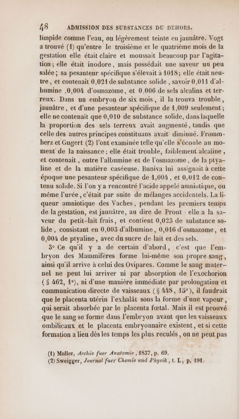 limpide comme l’eau, ou légèrement teinte en jaunâtre. Vogt a trouvé (1) qu'entre le troisième et le quatrième mois de la gestation elle était claire et moussait beaucoup par l'agita- tion ; elle était inodore, mais possédait une saveur un peu salée ; sa pesanteur spécifique s'élevait à 1048; elle était neu- tre , et contenait 0,021 de substance solide , savoir 0,011 d'’al- bumine ,0,004 d'osmazome, et 0,006 de sels alcalins et ter- reux. Dans un embryon de six mois, il la trouva trouble, jaunâtre , et d'une pesanteur spécifique de 1,009 seulement ; elle ne contenait que 0,010 de substance solide, dans laquelle la proportion des sels Lerreux avait augmenté, tandis que celle des autres principes constituans avait diminué. Fromm- herz et Gugert (2) l’ont examinée telle qu’elle s'écoule au mo- ment de la naissance ; elle était trouble, faiblement alcaline , et contenait , outre l’albumine et de l’osmazome, de la ptya- line et de la matière caséeuse. Buniva lui assignait à cette époque une pesanteur spécifique de 1,004 , et 0,012 de con- tenu solide. Si l’on y a rencontré l’acide appelé amniotique, ou même l’urée, c'était par suite de mélanges accidentels. La li- queur amniotique des Vaches, pendant les premiers temps de la gestation, est jaunâtre, au dire de Prout : elle a la sa- veur du petit-lait frais, et contient 0,023 de substance so- lide , consistant en 0,003 d’albumine, 0,016 d'osmazome, et 0,004 de ptyaline, avec du sucre de lait et des sels. 3° Ce quil y a de certam d'abord, c’est que l’em- bryon des Mammifères forme lui-même son propre sang, ainsi qu'il arrive à celui des Ovipares. Comme le sang mater- nel ne peut lui arriver ni par absorption de l’exochorion ( $ 462, 1°), ni d'une manière immédiate par prolongation et communication directe de vaisseaux ($ 448, 15°), il faudrait que le placenta utérin l'exhalât sous la forme d’une vapeur, qui serait absorbée par le placenta fœtal. Mais il est prouvé que le sang se forme dans l'embryon avant que les vaisseaux ombilicaux et le placenta embryonnaire existent, et si cette . formation a lieu dès les temps les plus reculés , on ne peut pas (4) Muller, Archiv fuer Anatomie , 1837, p. 69. (2) Sweigger, Journal fuer Chemie und Physik ,t. L, p, 194.