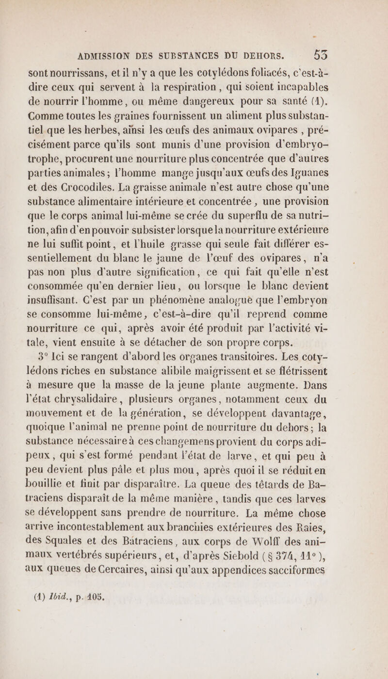 sont nourrissans, et il n’y à que les cotylédons foliacés, c’est-à- dire ceux qui servent à la respiration, qui soient incapables de nourrir l’homme, ou même dangereux pour sa santé (1). Comme toutes les graines fournissent un aliment plus substan- tiel que les herbes, ainsi les œufs des animaux ovipares , pré- cisément parce qu'ils sont munis d’une provision d’embryo- trophe, procurent une nourriture plus concentrée que d’autres parties animales ; l'homme mange jusqu'aux œufs des Iguanes et des Crocodiles. La graisse animale n’est autre chose qu’une substance alimentaire intérieure et concentrée , une provision que le corps animal lui-même se crée du superflu de sa nutri- tion, afin d'en pouvoir subsister lorsque la nourriture extérieure ne lui suffit point, et l'huile grasse qui seule fait différer es- sentiellement du blanc le jaune de l’œuf des ovipares, n'a pas non plus d'autre signification, ce qui fait qu'elle n’est consommée qu’en dernier lieu, ou lorsque le blanc devient insuffisant. C’est par un phénomène analogue que l'embryon se consomme lui-même, c’est-à-dire qu'il reprend comme nourriture ce qui, après avoir été produit par l’activité vi- tale, vient ensuite à se détacher de son propre corps. 3° Lei se rangent d’abord les organes transitoires. Les coty- lédons riches en substance alibile maisrissent et se flétrissent à mesure que la masse de la jeune plante auomente. Dans l'état chrysalidaire, plusieurs organes, notamment ceux du mouvement et de la génération, se développent davantage, quoique l’animal ne prenne point de nourriture du dehors; la substance nécessaire à ces changemens provient du corps adi- peux, qui s'est formé pendant l’état de larve, et qui peu à peu devient plus pâle et plus mou, après quoi il se réduit en bouillie et finit par disparaître. La queue des têtards de Ba- traciens disparaît de la même manière , tandis que ces larves se développent sans prendre de nourriture. La même chose arrive incontestablement aux branchies extérieures des Raies, des Squales et des Batraciens, aux corps de Wolff des ani- maux vertébrés supérieurs, et, d’après Siebold (8 374, 41°), aux queues de Gercaires, ainsi qu'aux appendices sacciformes (4) Ibid., p.405.