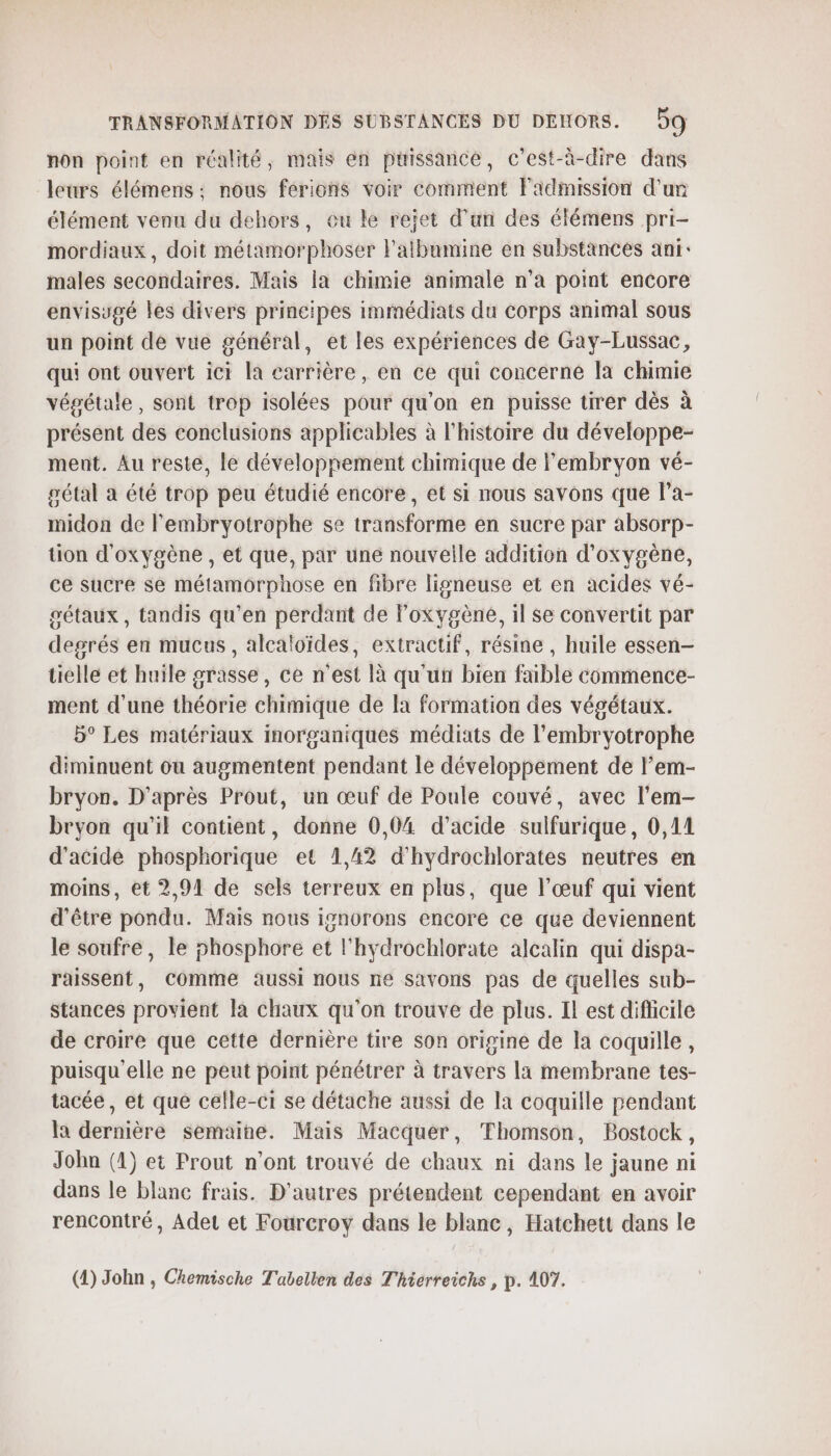 non point en réalité, mais en puissance, c'est-à-dire dans leurs élémens ; nous ferions voir comment l'admission d’un élément venu du dehors, eu le rejet d’un des élémens pri- mordiaux, doit métamorphoser l'atbumine en substances ani: males secondaires. Mais la chimie animale n'a point encore envisugé les divers principes immédiats du corps animal sous un point dé vue général, et les expériences de Gay-Lussac, qui ont ouvert ici la carrière, en ce qui concerne la chimie végétale, sont trop isolées pour qu'on en puisse tirer dès à présent des conclusions applicables à l'histoire du développe- ment. Au reste, le développement chimique de l'embryon vé- pétal à été trop peu étudié encore, et si nous savons que l’a- midon de lembryotrophe se transforme en sucre par absorp- tion d'oxygène , et que, par une nouvelle addition d'oxygène, ce sucre se métamorphose en fibre ligneuse et en acides vé- gétaux , tandis qu’en perdant de l'oxygène, il se convertit par degrés en mucus, alcaloïdes, extractif, résine , huile essen- tielle et huile grasse, ce n'est là qu'un bien faible commence- ment d’une théorie chimique de Ia formation des végétaux. 5° Les matériaux inorganiques médiats de l'embryotrophe diminuent ou augmentent pendant le développement de lem- bryon. D'après Prout, un œuf de Poule couvé, avec l'em- bryon qu’il contient, donne 0,04 d'acide sulfurique, 0,11 d'acide phosphorique et 1,42 d’hydrochlorates neutres en moins, ét 2,91 de sels terreux en plus, que l'œuf qui vient d’être pondu. Mais nous ignorons encore ce que deviennent le soufre, le phosphore et l'hydrochlorate alcalin qui dispa- raissent, Comme aussi nous ne savons pas de quelles sub- Stances provient la chaux qu'on trouve de plus. Il est difficile de croire que cette dernière tire son origine de la coquille, puisqu'elle ne peut point pénétrer à travers la membrane tes- tacée, et que celle-ci se détache aussi de la coquille pendant la dernière semaine. Mais Macquer, Thomson, Bostock, Jobn (1) et Prout n’ont trouvé de chaux ni dans le jaune ni dans le blanc frais. D'autres prétendent cependant en avoir rencontré, Adet et Foureroy dans le blanc, Hatchett dans le