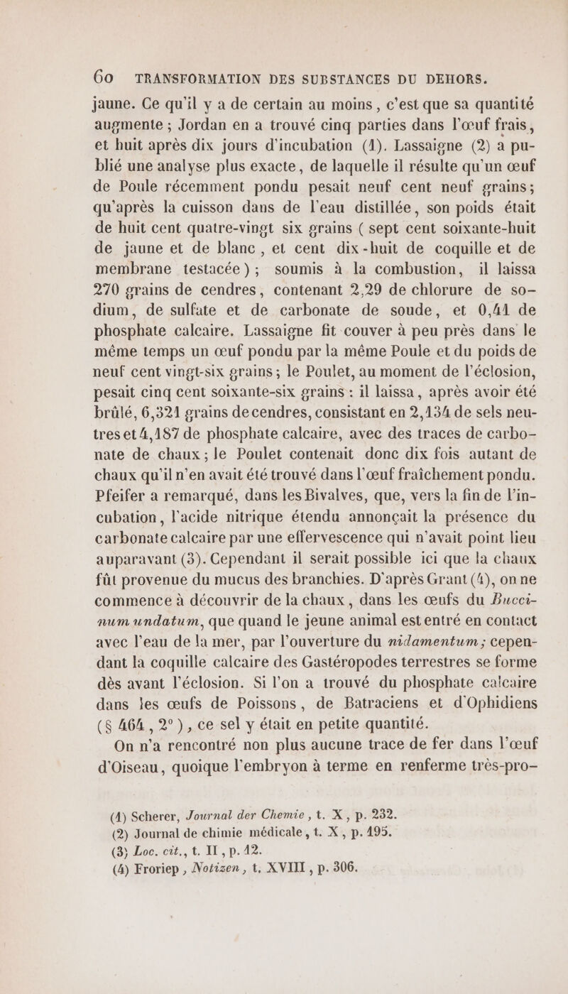 jaune. Ce qu'il y à de certain au moins, c'est que sa quantité augmente ; Jordan en a trouvé cinq parties dans l'œuf frais, et huit après dix jours d'incubation (1). Lassaigne (2) a pu- blié une analyse plus exacte, de laquelle il résulte qu'un œuf de Poule récemment pondu pesait neuf cent neuf grains; qu'après la cuisson dans de l'eau distillée, son poids était de huit cent quatre-vingt six grains ( sept cent soixante-huit de jaune et de blanc , et cent dix-huit de coquille et de membrane testacée ); soumis à la combustion, il laissa 270 grains de cendres, contenant 2,29 de chlorure de so- dium, de sulfate et de carbonate de soude, et 0,41 de phosphate calcaire. Lassaigne fit couver à peu près dans le même temps un œuf pondu par la même Poule et du poids de neuf cent vingt-six grains ; le Poulet, au moment de l’éclosion, pesait cinq cent soixante-six grains : il laissa, après avoir été brülé, 6,321 grains de cendres, consistant en 2,134 de sels neu- tres et 4,187 de phosphate calcaire, avec des traces de carbo- nate de chaux; le Poulet contenait donc dix fois autant de chaux qu'il n’en avait été trouvé dans l'œuf fraîchement pondu. Pfeifer a remarqué, dans les Bivalves, que, vers la fin de l’in- cubation, l'acide nitrique étendu annonçait la présence du carbonate calcaire par une effervescence qui n'avait point lieu auparavant (3). Cependant 1l serait possible ici que la chaux fût provenue du mucus des branchies. D'après Grant (4), onne commence à découvrir de la chaux, dans les œufs du Bucci- num undatum, que quand le jeune animal est entré en contact avec l’eau de la mer, par l'ouverture du nidamentum ; cepen- dant la coquille calcaire des Gastéropodes terrestres se forme dès avant l’éclosion. Si l’on a trouvé du phosphate calcaire dans les œufs de Poissons, de Batraciens et d'Ophidiens (8 464 , 2°), ce sel y était en petite quantité. On n’a rencontré non plus aucune trace de fer dans l’œuf d'Oiseau, quoique l'embryon à terme en renferme très-pro- (4) Scherer, Journal der Chemie , 1. X, p. 232. (2) Journal de chimie médicale, t. X, p. 495. (33 Loc. cit., t. IT , p. 42. (4) Froriep , Notizen, t, XVIIT , p. 306.