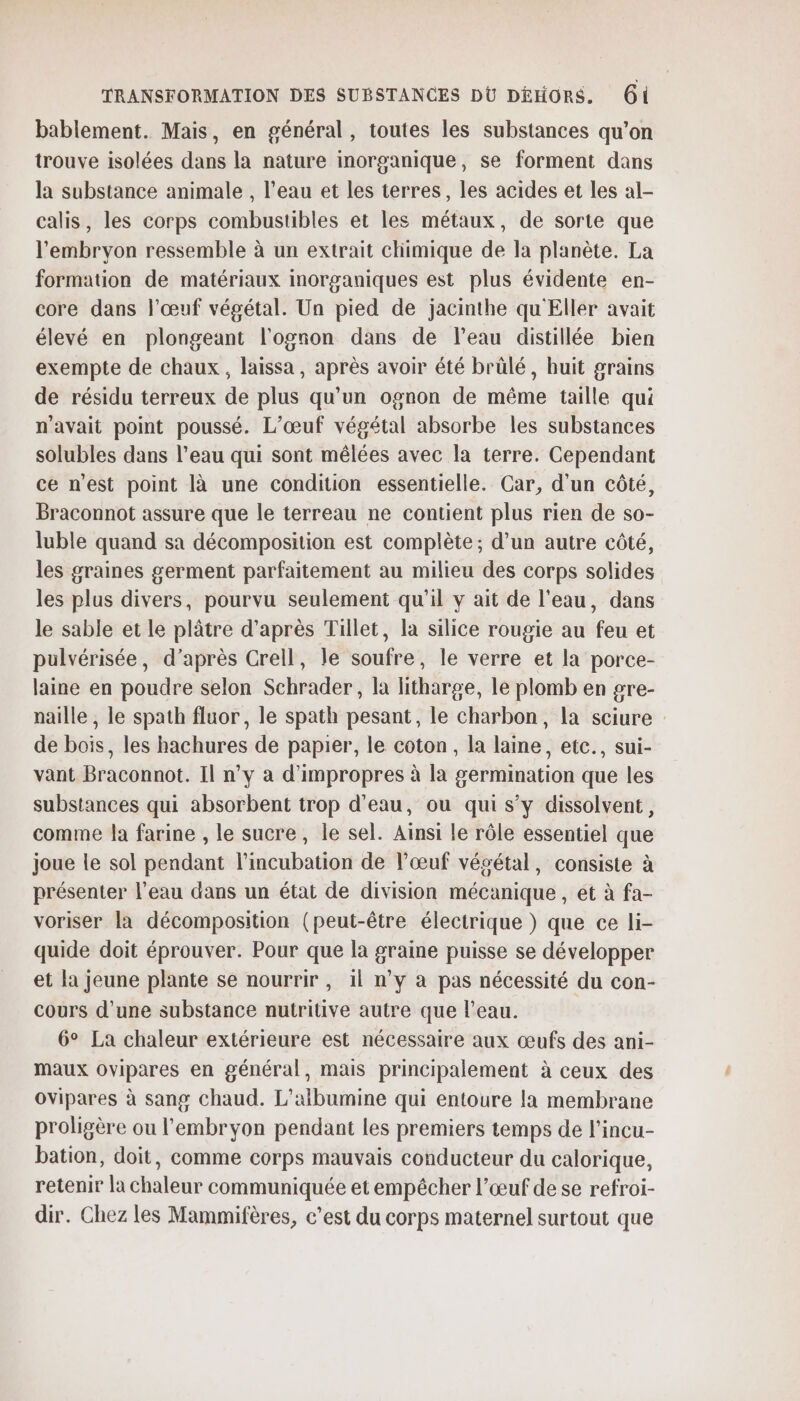 bablement. Mais, en général, toutes les substances qu’on trouve isolées dans la nature inorganique, se forment dans la substance animale , l’eau et les terres, les acides et les al- calis, les corps combustibles et les métaux, de sorte que l'embryon ressemble à un extrait chimique de la planète. La formation de matériaux imorganiques est plus évidente en- core dans l'œuf végétal. Un pied de jacinthe qu Eller avait élevé en plongeant l'ognon dans de l’eau distillée bien exempte de chaux, laissa, après avoir été brûlé, huit grains de résidu terreux de plus qu'un ognon de même taille qui n'avait point poussé. L’œuf végétal absorbe les substances solubles dans l’eau qui sont mêlées avec la terre. Cependant ce n'est point là une condition essentielle. Car, d’un côté, Braconnot assure que le terreau ne contient plus rien de so- luble quand sa décomposition est complète ; d’un autre côté, les graines germent parfaitement au milieu des corps solides les plus divers, pourvu seulement qu’il y ait de l'eau, dans le sable et le plâtre d’après Tillet, la silice rougie au feu et pulvérisée, d’après Crell, le soufre, le verre et la porce- laine en poudre selon Schrader, la litharge, le plomb en gre- naille , le spath fluor, le spath pesant, le charbon, la sciure : de bois, les hachures de papier, le coton, la laine, etc., sui- vant Braconnot. Il n’y a d'impropres à la germination que les substances qui absorbent trop d’eau, ou qui s’y dissolvent, comme la farine , le sucre, le sel. Aïnsi le rôle essentiel que joue le sol pendant l’incubation de l'œuf vésétal, consiste à présenter l’eau dans un état de division mécanique , et à fa- voriser la décomposition (peut-être électrique ) que ce li- quide doit éprouver. Pour que la graine puisse se développer et la jeune plante se nourrir, 1l n’y à pas nécessité du con- cours d’une substance nutritive autre que l'eau. 6° La chaleur extérieure est nécessaire aux œufs des ani- maux ovipares en général, mais principalement à ceux des Ovipares à sang chaud. L’aïbumine qui entoure la membrane proligère ou l'embryon pendant les premiers temps de l’incu- bation, doit, comme corps mauvais conducteur du calorique, retenir la chaleur communiquée et empêcher l’œuf de se refroi- dir. Chez les Mammifères, c’est du corps maternel surtout que