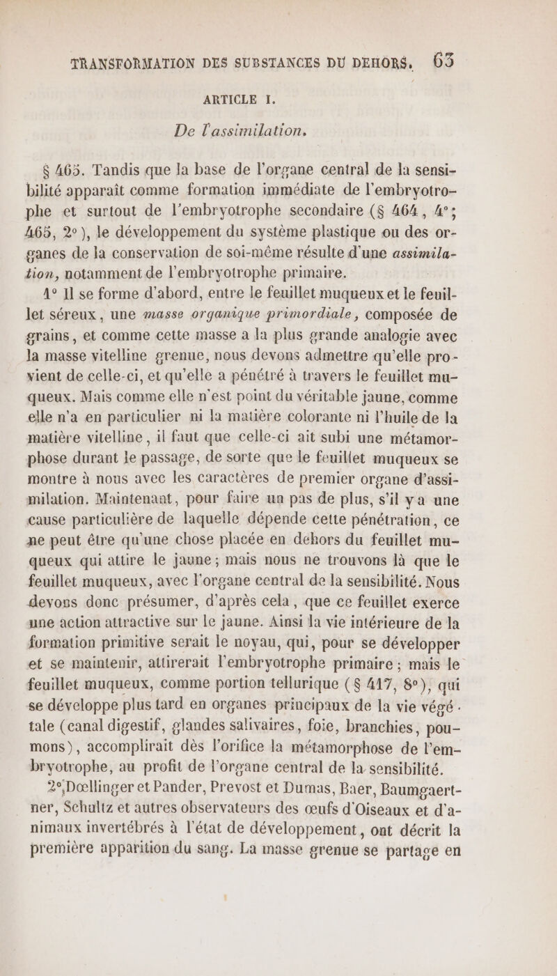 ARTICLE I. De l'assimilation. $ 465. Tandis que la base de l'organe central de la sensi- bilité apparaît comme formation immédiate de l'embryotro- phe et surtout de l’embryotrophe secondaire ($ 464, 4°; A65, 2°), le développement du système plastique ou des or- ganes de la conservation de soi-même résulte d'une assimila- tion, notamment de l'embryotrophe primaire. 1° 11 se forme d’abord, entre le feuillet muqueux et le feuil. let séreux, une masse organique primordiale, composée de grains, et Comme cette masse à la plus grande analogie avec la masse vitelline grenue, nous devons admettre qu'elle pro- vient de celle-ci, et qu’elle a pénétré à travers le feuillet mu- queux. Mais comme elle n'est point du véritable jaune, comme elle n’a en particulier mi là matière colorante ni l'huile de la matière vitelline , il faut que celle-ci ait subi une métamor- phose durant le passage, de sorte que le feuillet muqueux se montre à nous avec les Caractères de premier organe d’assi- milation. Maintenant, pour faire un pas de plus, s'il ya une cause particulière de laqueïle dépende cette pénétration, ce ne peut être qu'une chose placée en dehors du feuillet mu- queux qui attire le jaune ; mais nous ne trouvons là que le feuillet muqueux, avec l'organe central de la sensibilité. Nous devoss donc présumer, d'après cela, que ce feuillet exerce une action attractive sur le jaune. Aïnsi la vie intérieure de la formation primitive serait le noyau, qui, pour se développer et se maintenir, attirerait l’'embryotrophe primaire ; mais le feuillet muqueux, comme portion tellurique ($ 417, 8°), qui se développe plus tard en organes principaux de la vie végé . tale (canal digestif, glandes salivaires, foie, branchies, pou- mons), accomplirait dès l’orifice la métamorphose de l’em- bryotrophe, au profit de l'organe central de la sensibilité. 2°,Dœllinger et Pander, Prevost et Dumas, Baer, Baumgaert- ner, Schaltz et autres observateurs des œufs d'Oiseaux et d'a- nimaux invertébrés à l’état de développement, ont décrit la première apparition du sang. La masse grenue se partage en