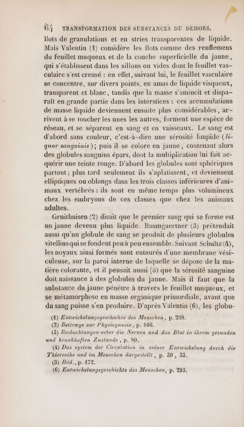 îlots de granulations et en stries transparentes de liquide. Mais Valentin (1) considère les îlots comme des renflemens du feuillet muqueux et de la couche superficielle du jaune, qui s’établissent dans les sillons ou vides dont le feuillet vas- culaire s’est creusé : en effet, suivant lui, Le feuillet vasculaire se concentre, sur divers points, en amas de liquide visqueux, transparent et blanc, tandis que la masse s’amincit et dispa- raît en grande partie dans les interstices : ces accumulations de masse liquide deviennent ensuite plus considérables, ar- rivent à se toucher les unes les autres, forment une espèce de réseau, et se séparent en sang et en vaisseaux. Le sang est d'abord sans couleur, c’est-à-dire une sérosité limpide (Z:- quor sanguinis ); puis il se colore en jaune, contenant alors des globules sanguins épars, dont la multiplication lui fait ac- quérir une teinte rouge. D'abord les globules sont sphériques partout; plus tard seulement ils s’aplatissent, et deviennent elliptiques ou oblongs dans Les trois classes inférieures d’ani- maux vertébrés : ils sont en même temps plus volumineux chez les embryons de ces classes que chez les animaux adultes. Gruithuisen (2) disait que le premier sang qui se forme est un jaune devenu plus liquide. Baumgaertner (3) prétendait aussi qu'un globule de sang se produit de plusieurs globules vitellins quise fondent peu à peu ensemble. Suivant Schultz (©, les noyaux ainsi formés sont entourés d’une membrane vési- culeuse, sur la paroi interne de laquelle se dépose de la ma- tière colorante, et il pensait aussi (5) que la sérosité sanguine doit naissance à des globules du jaune. Mais il faut que la substance du jaune pénètre à travers Le feuillet muqueux, et se métamorphose en masse organique primordiale, avant que du sang puisse s'en produire. D'après Valentin (6), les globu- (4) Entwickelunysgeschichte des Menschen , p. 288. (2) Beitræge zur Physiognosie , p. 166. (3) Beobachtungen ueber die Nerven und das Blut in threm gesunden und krankhaften Zustande , p. 80. (4) Das system der Circulation in seiner Entwickelung durch die Thierreihe und im Menschen dargestellt, p. 30, 33. (5) Lbid., p. 472.