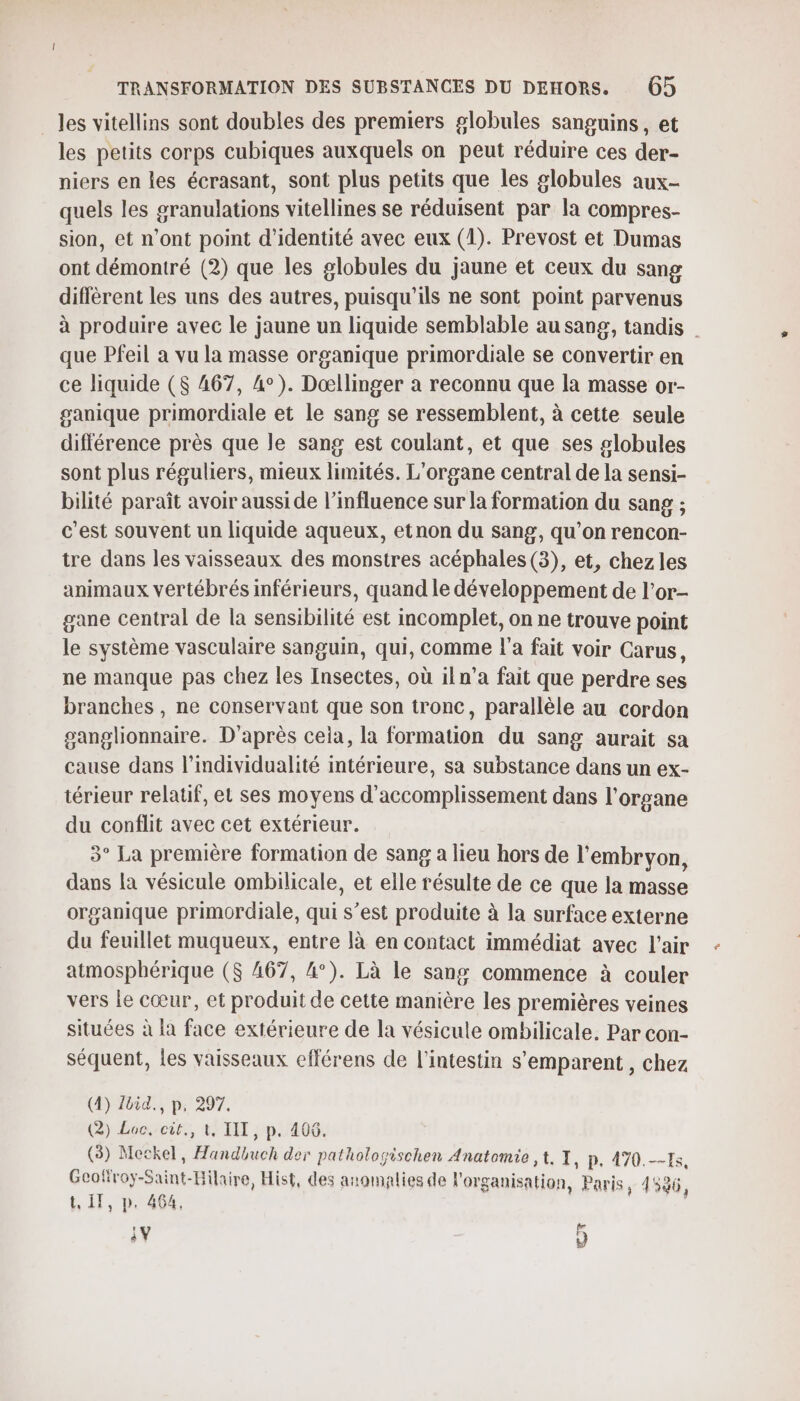 les vitellins sont doubles des premiers globules sanguins, et les petits corps cubiques auxquels on peut réduire ces der- niers en les écrasant, sont plus petits que les globules aux- quels les granulations vitellines se réduisent par la compres- sion, et n’ont point d'identité avec eux (1). Prevost et Dumas ont démontré (2) que les globules du jaune et ceux du sang diffèrent les uns des autres, puisqu'ils ne sont point parvenus à produire avec le jaune un liquide semblable au sang, tandis | que Pfeil a vu la masse organique primordiale se convertir en ce liquide ($ 467, 4°). Dœllinger a reconnu que la masse or- ganique primordiale et le sang se ressemblent, à cette seule différence près que le sang est coulant, et que ses globules sont plus réguliers, mieux limités. L'organe central de la sensi- bilité paraît avoir aussi de l'influence sur la formation du sang ; c'est souvent un liquide aqueux, etnon du sang, qu'on rencon- tre dans les vaisseaux des monstres acéphales(3), et, chez les animaux vertébrés inférieurs, quand le développement de l’or- gane central de la sensibilité est incomplet, on ne trouve point le système vasculaire sanguin, qui, comme l’a fait voir Carus, ne manque pas chez les Insectes, où iln’a fait que perdre ses branches , ne conservant que son tronc, parallèle au cordon ganglionnaire. D'après cela, la formation du sang aurait sa cause dans l’individualité intérieure, sa substance dans un ex- térieur relatif, et ses moyens d'accomplissement dans l'organe du conflit avec cet extérieur. 3° La première formation de sang a lieu hors de l'embryon, dans la vésicule ombilicale, et elle résulte de ce que la masse organique primordiale, qui s’est produite à la surface externe du feuillet muqueux, entre là en contact immédiat avec l'air atmosphérique ($ 467, 4°). Là le sang commence à couler vers le cœur, et produit de cette manière les premières veines situées à la face extérieure de la vésicule ombilicale. Par con- séquent, les vaisseaux efférens de l'intestin s'emparent, chez (4) Zoid., p. 297. (2) Lac, cit., t, IIT, p. 406. (3) Meckel, Handbuch der pathologischen Anatomie , t, I, p. 470.7, Geofiroy-Saint-Hilaire, Hist, des anomalies de l'organisation, Paris, 41536, t, Il, p. 464, A 