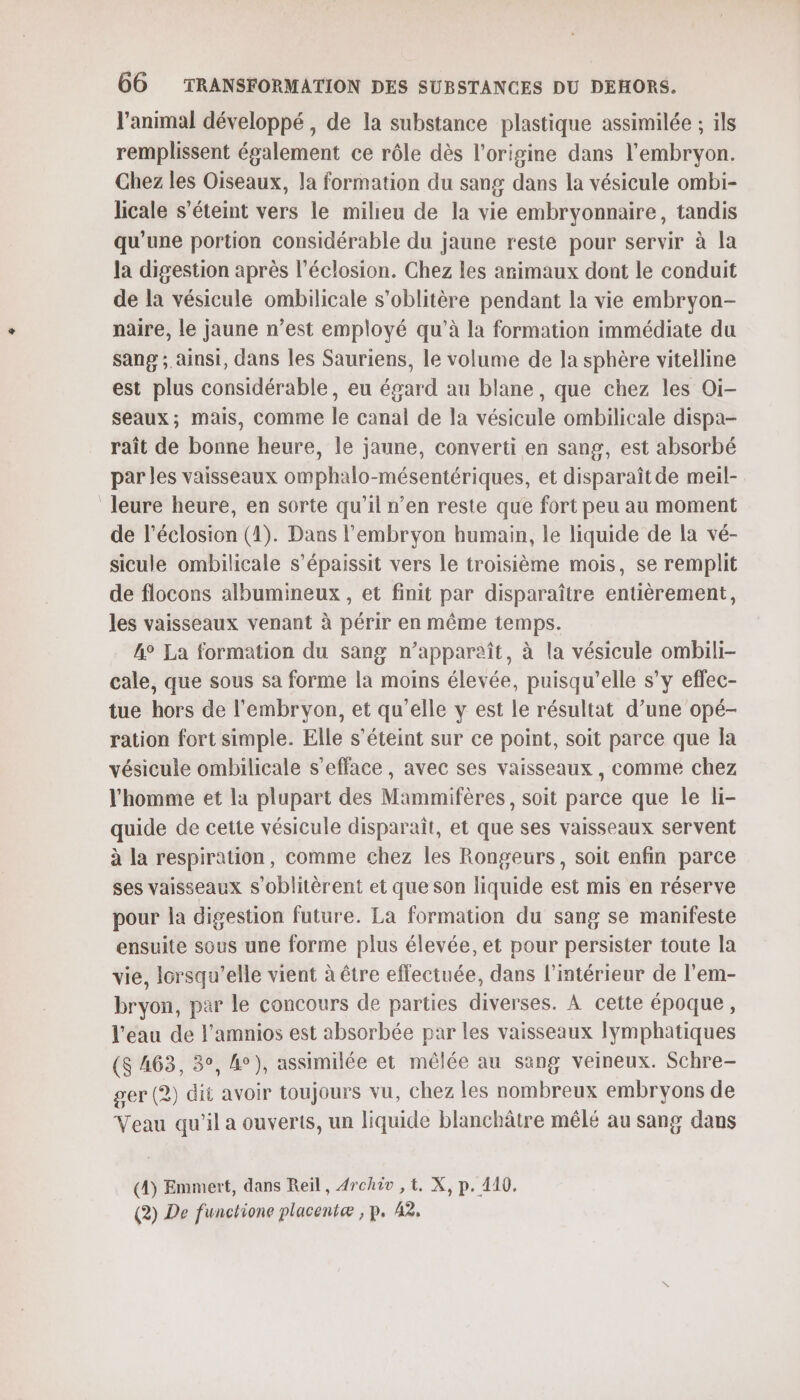 l'animal développé , de la substance plastique assimilée ; ils remplissent également ce rôle dès l’origine dans l'embryon. Chez les Oiseaux, la formation du sang dans la vésicule ombi- licale s'éteint vers le milieu de la vie embryonnaire, tandis qu'une portion considérable du jaune reste pour servir à la la digestion après l’éclosion. Chez les arimaux dont le conduit de la vésicule ombilicale s'oblitère pendant la vie embryon- naire, le jaune n’est employé qu’à la formation immédiate du sang ; ainsi, dans les Sauriens, le volume de la sphère vitelline est plus considérable, eu égard au blane, que chez les Oi- seaux; mais, comme le canal de la vésicule ombilicale dispa- raît de bonne heure, le jaune, converti en sang, est absorbé par les vaisseaux omphalo-mésentériques, et disparaît de meil- leure heure, en sorte qu’il n’en reste que fort peu au moment de l’éclosion (4). Dans l'embryon humain, le liquide de la vé- sicule ombilicale s’épaissit vers le troisième mois, se remplit de flocons albumineux , et finit par disparaître entièrement, les vaisseaux venant à périr en même temps. A° La formation du sang n’appareît, à la vésicule ombili- cale, que sous sa forme la moins élevée, puisqu'elle s’y eflec- tue hors de l'embryon, et qu’elle y est le résultat d’une opé- ration fort simple. Elle s'éteint sur ce point, soit parce que la vésicule ombilicale s'efface , avec ses vaisseaux , comme chez l'homme et la plupart des Mammifères, soit parce que le li- quide de cette vésicule disparaît, et que ses vaisseaux servent à la respiration, comme chez les Rongeurs, soit enfin parce ses vaisseaux s’oblitèrent et que son liquide est mis en réserve pour la digestion future. La formation du sang se manifeste ensuite sous une forme plus élevée, et pour persister toute la vie, lorsqu'elle vient à être effectuée, dans l’intérieur de l’em- bryon, par le concours de parties diverses. À cette époque, l’eau de l’amnios est absorbée par les vaisseaux lymphatiques ($ 463, 3°, 4°), assimilée et mêlée au sang veineux. Schre- ger (2) dit avoir toujours vu, chez les nombreux embryons de Veau qu'il a ouverts, un liquide blanchâtre mêlé au sang dans (4) Emmert, dans Reïl, 4rchiv ,t. X, p. 110. (2) De functione placentæ , p. 42,