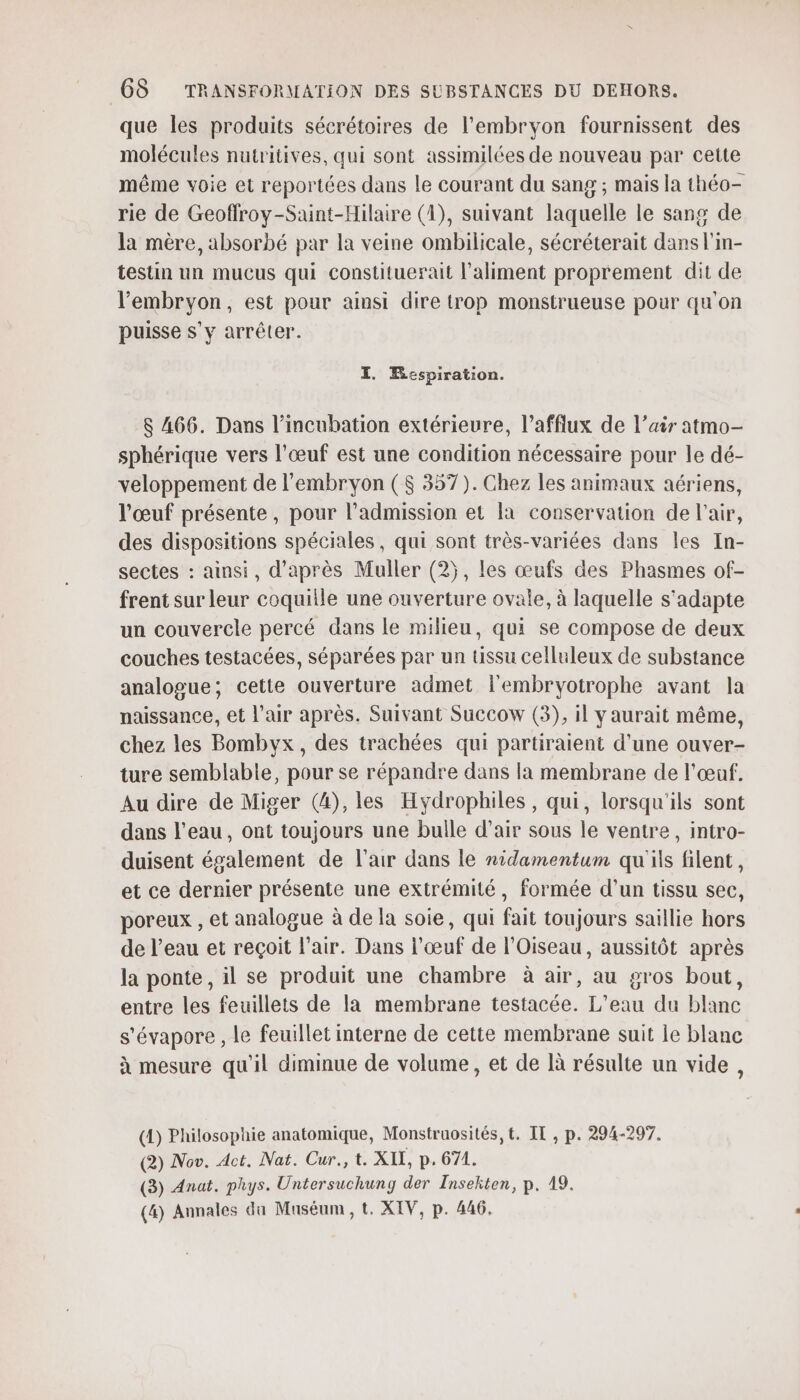 que les produits sécrétoires de l'embryon fournissent des molécules nutritives, qui sont assimilées de nouveau par cette même voie et reportées dans le courant du sang ; mais la théo- rie de Geoffroy-Saint-Hilaire (4), suivant laquelle le sang de la mère, absorbé par la veine ombilicale, sécréterait dans l'in- testin un mucus qui constituerait l'aliment proprement dit de l'embryon, est pour ainsi dire trop monstrueuse pour qu'on puisse s’y arrêter. I. Respiration. 8 466. Dans l’incubation extérieure, l’afflux de l’aëir atmo- sphérique vers l'œuf est une condition nécessaire pour le dé- veloppement de l'embryon ($ 357). Chez les animaux aériens, l'œuf présente, pour l'admission et a conservation de l'air, des dispositions spéciales, qui sont très-variées dans les In- sectes : ainsi, d'après Muller (2), les œufs des Phasmes of- frent sur leur coquille une ouverture ovale, à laquelle s'adapte un couvercle percé dans le milieu, qui se compose de deux couches testacées, séparées par un tissu celluleux de substance analogue; cette ouverture admet l'embryotrophe avant la naissance, et l'air après. Suivant Succow (3), il y aurait même, chez les Bombyx, des trachées qui partiraient d’une ouver- ture semblable, pour se répandre dans la membrane de l'œuf. Au dire de Miger (4), les Hydrophiles, qui, lorsqu'ils sont dans l'eau, ont toujours une bulle d’air sous le ventre, intro- duisent également de l'air dans le nidamentum qu'ils filent, et ce dernier présente une extrémité, formée d’un tissu sec, poreux , et analogue à de la soie, qui fait toujours saillie hors de l’eau et reçoit l'air. Dans l'œuf de l'Oiseau, aussitôt après la ponte, il se produit une chambre à air, au gros bout, entre les feuillets de la membrane testacée. L'eau du blanc s'évapore , le feuillet interne de cette membrane suit le blanc à mesure qu'il diminue de volume, et de là résulte un vide, (A) Philosophie anatomique, Monstruosités, t. IL , p. 294-297. (2) Nov. Act. Nat. Cur., t. XII, p.671. (3) Anat. phys. Untersuchung der Insekten, p. 19. (4) Annales du Muséum, t. XIV, p. 446,