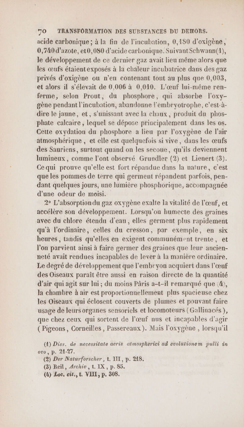 acide carbonique ; à la fin de l'incubation, 0,180 d'oxigène, 0,749 d'azote, et0,080 d'acide carbonique. Suivant Schwann(1), le développement de ce dernier gaz avait lieu même alors que les œufs étaientexposés à la chaleur incubatrice dans des gaz privés d’oxigène ou n’en contenant tout au plus que 0,003, et alors il s'élevait de 0,006 à 0,010. L’œuf lui-même ren- ferme, selon Prout, du phosphore, qui absorbe l’oxy- gène pendant l’inmcubation, abandonne l'embrvyotrophe, c'est-à- dire le jaune, et, s’umissant avec la chaux, produit du phos- phate calcaire , lequel se dépose principalement dans les os. Cette oxydation du phosphore a lieu par l'oxygène de l'air atmosphérique , et elle est quelquefois si vive, dans les œufs des Sauriens, surtout quand on les secoue, qu’ils deviennent lumineux, comme l'ont observé Grundler (2) et Lienert (3). Ce qui prouve qu'elle est fort répandue dans la nature, c'est que les pommes de terre qui germent répandent parfois, pen- dant quelques jours, une lumière phosphorique, accompagnée d’une odeur de moisi. 2° L’absorption du gaz oxygène exalte la vitalité de l'œuf, et accélère son développement. Lorsqu'on humecte des graines avec du chlore étendu d'eau, elles germent plus rapidement qu'à l'ordinaire, celles du cresson, par exemple, en six heures, tandis qu’elles en exigent communément trente, et l’on parvient ainsi à faire germer des graines que leur ancien- neté avait rendues incapables de lever à la manière ordinaire. Le degré de développement que l'embryon acquiert dans l'œuf des Oiseaux paraît être aussi en raison directe de la quantité d'air qui agit sur lui ; du moins Pâris a-t-1l remarqué que (4), la chambre à air est proportionnellement plus spacieuse chez les Oiseaux qui éclosent couverts de plumes et pouvant faire usage de leurs organes sensoriels et locomoteurs (Gallinacés ), que chez ceux qui sortent de l’œuf nus et incapables d’agir ( Pigeons , Corneilles , Passereaux). Mais l'oxygène , lorsqu'il (4) Diss. de necessitate aeris atmospherici ad evolulionem pulli in ovo, p. 21-27. (2) Der Naturforscher , t. II, p. 218. (3) Reil, Archi , t. IX , p. 85.