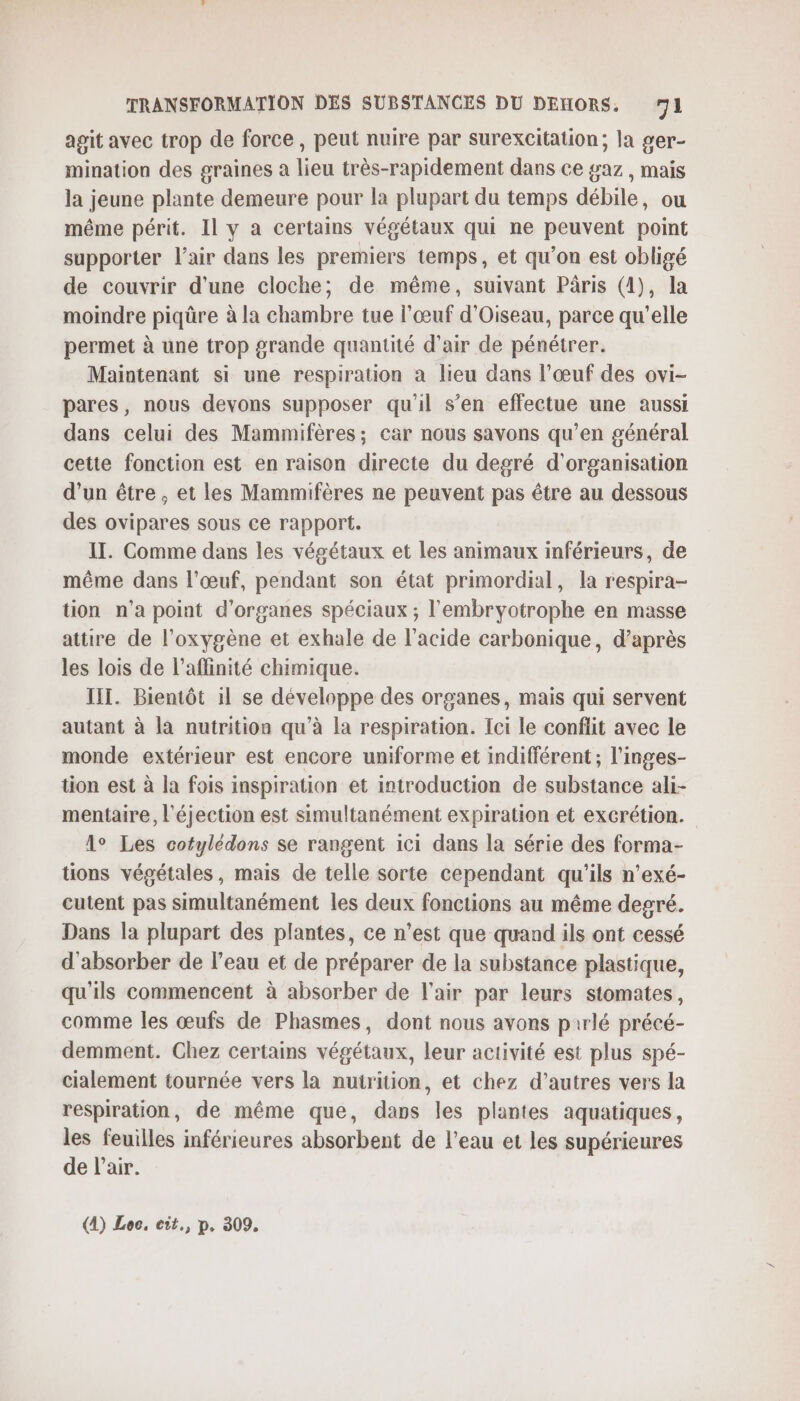 agit avec trop de force , peut nuire par surexcitation; la ger- mination des graines a lieu très-rapidement dans ce gaz , mais la jeune plante demeure pour la plupart du temps débile, ou même périt. Il y a certains végétaux qui ne peuvent point supporter l'air dans les premiers temps, et qu’on est obligé de couvrir d’une cloche; de même, suivant Pâris (4), la moindre piqûre à la chambre tue l'œuf d’Oiseau, parce qu'elle permet à une trop grande quantité d'air de pénétrer. Maintenant si une respiration à lieu dans l’œuf des ovi- pares, nous devons supposer qu'il s’en effectue une aussi dans celui des Mammifères; car nous savons qu’en général cette fonction est en raison directe du degré d'organisation d'un être, et les Mammifères ne peuvent pas être au dessous des ovipares sous ce rapport. IT. Comme dans les végétaux et les animaux inférieurs, de même dans l'œuf, pendant son état primordial, la respira- tion n'a point d'organes spéciaux ; l'embryotrophe en masse attire de l'oxygène et exhale de l'acide carbonique, d’après les lois de l’affinité chimique. IIT. Bientôt il se développe des organes, mais qui servent autant à là nutrition qu’à la respiration. Ici le conflit avec le monde extérieur est encore uniforme et indifférent ; l’inges- tion est à la fois inspiration et introduction de substance ali- mentaire, l'éjection est simultanément expiration et excrétion. lo Les cotylédons se rangent ici dans la série des forma- tions végétales, mais de telle sorte cependant qu'ils n’exé- cutent pas simultanément les deux fonctions au même degré. Dans la plupart des plantes, ce n’est que quand ils ont cessé d'absorber de l’eau et de préparer de la substance plastique, qu'ils commencent à absorber de l'air par leurs stomates, comme les œufs de Phasmes, dont nous avons pirlé précé- demment. Chez certains végétaux, leur activité est plus spé- cialement tournée vers la nutrition, et chez d’autres vers la respiration, de même que, dans les plantes aquatiques, les feuilles inférieures absorbent de l’eau et les supérieures de l’air. (4) Loc. eit., p. 309.