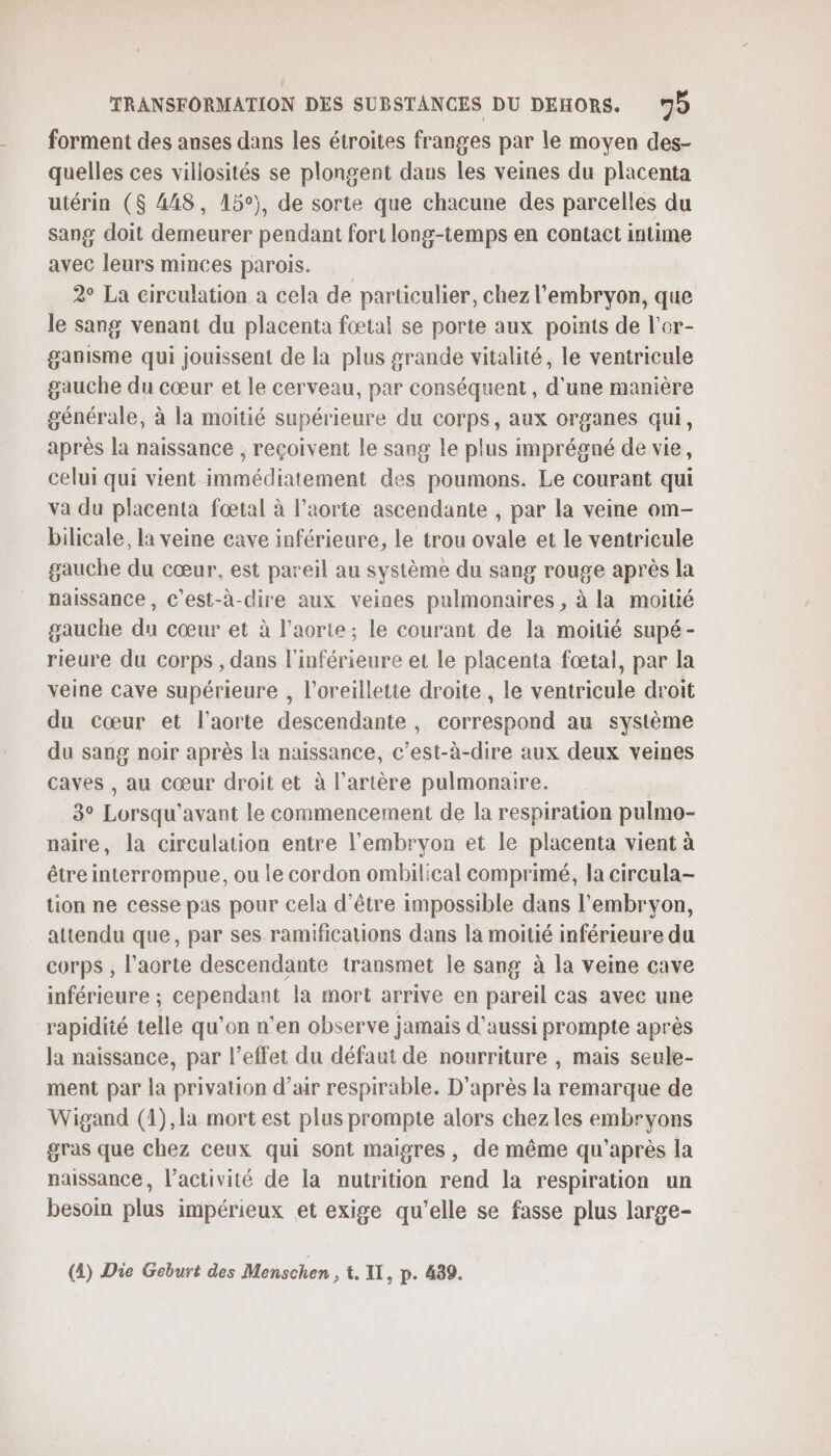 forment des anses dans les étroites franges par le moyen des- quelles ces villosités se plongent dans les veines du placenta utérin ($ 448, 15°), de sorte que chacune des parcelles du sang doit demeurer pendant fort long-temps en contact intime avec leurs minces parois. 2° La circulation a cela de particulier, chez l'embryon, que le sang venant du placenta fœtal se porte aux points de l’or- ganisme qui jouissent de la plus grande vitalité, le ventricule gauche du cœur et le cerveau, par conséquent , d'une manière générale, à la moitié supérieure du corps, aux organes qui, après la naissance , reçoivent le sang le plus imprégné de vie, celui qui vient immédiatement des poumons. Le courant qui va du placenta fœtal à l'aorte ascendante , par la veine om- bilicale, la veine cave inférieure, le trou ovale et le ventricule gauche du cœur, est pareil au système du sang rouge après la naissance , c'est-à-dire aux veines pulmonaires , à la moitié gauche du cœur et à l’aorte ; le courant de la moitié supé- rieure du corps , dans l'inférieure et le placenta fœtal, par la veine cave supérieure , l'oreillette droite , le ventricule droit du cœur et l'aorte descendante, correspond au système du sang noir après la naissance, c’est-à-dire aux deux veines caves , au cœur droit et à l'artère pulmonaire. 3° Lorsqu'avant le commencement de la respiration pulmo- naire, la circulation entre l'embryon et le placenta vient à être interrompue, ou le cordon ombilical comprimé, la circula- tion ne cesse pas pour cela d’être impossible dans l'embryon, attendu que, par ses ramifications dans la moitié inférieure du corps , l’aorte descendante transmet le sang à la veine cave inférieure ; cependant la mort arrive en pareil cas avec une rapidité telle qu’on n’en observe jamais d'aussi prompte après la naissance, par l’effet du défaut de nourriture , mais seule- ment par la privation d’air respirable. D'après la remarque de Wigand (1),la mort est plus prompte alors chez les embryons gras que chez ceux qui sont maigres, de même qu'après la naissance, l’activité de la nutrition rend la respiration un besoin plus impérieux et exige qu'elle se fasse plus large- (4) Die Geburt des Menschen » &amp; IT, p. 439.