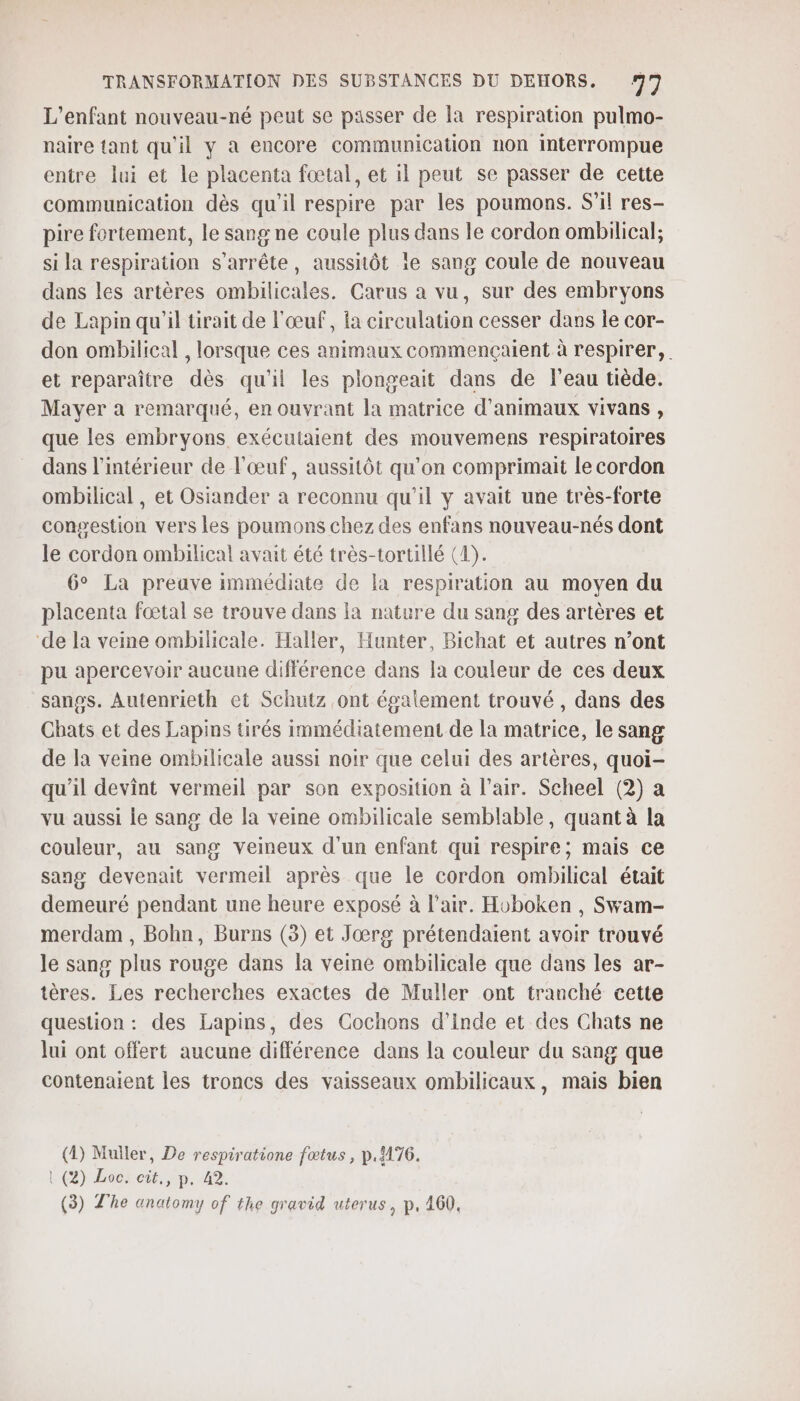 L'enfant nouveau-né peut se passer de la respiration pulmo- naire tant qu'il y à encore communication non interrompue entre lui et le placenta fœtal, et il peut se passer de cette communication dès qu'il respire par les poumons. S'il res- pire fortement, le sang ne coule plus dans le cordon ombilical; si la respiration s'arrête, aussitôt 1e sang coule de nouveau dans les artères ombilicales. Carus a vu, sur des embryons de Lapin qu'il ürait de l'œuf, la circulation cesser dans le cor- don ombilical , lorsque ces animaux commencçaient à respirer, et reparaître dès qu'il les plongeait dans de l’eau tiède. Mayer à remarqué, en ouvrant la matrice d'animaux vivans , que les embryons exécutaient des mouvemens respiratoires dans l’intérieur de l'œuf, aussitôt qu'on comprimait le cordon ombilical , et Osiander à reconnu qu'il y avait une très-forte congestion vers les poumons chez des enfans nouveau-nés dont le cordon ombilical avait été très-tortillé (1). 6° La preave immédiate de la respiration au moyen du placenta foœtal se trouve dans la nature du sang des artères et ‘de la veine ombilicale. Haller, Hunter, Bichat et autres n’ont pu apercevoir aucune différence dans la couleur de ces deux sanos. Autenrieth et Schutz ont également trouvé , dans des Chats et des Lapins tirés immédiatement de la matrice, le sang de la veine ombilicale aussi noir que celui des artères, quoi- qu'il devint vermeil par son exposition à l’air. Scheel (2) a vu aussi le sang de la veine ombilicale semblable, quant à la couleur, au sang veineux d'un enfant qui respire; mais ce sang devenait vermeil après que le cordon ombilical était demeuré pendant une heure exposé à l'air. Hoboken , Swam- merdam , Bohn, Burns (3) et Jœrg prétendaient avoir trouvé le sang plus rouge dans la veine ombilicale que dans les ar- tères. Les recherches exactes de Muller ont tranché cette question : des Lapins, des Cochons d'Inde et des Chats ne lui ont offert aucune différence dans la couleur du sang que contenaient les troncs des vaisseaux ombilicaux, mais bien (4) Muller, De respiratione fœtus, p.1176. | (2) Loc cit, p.42.