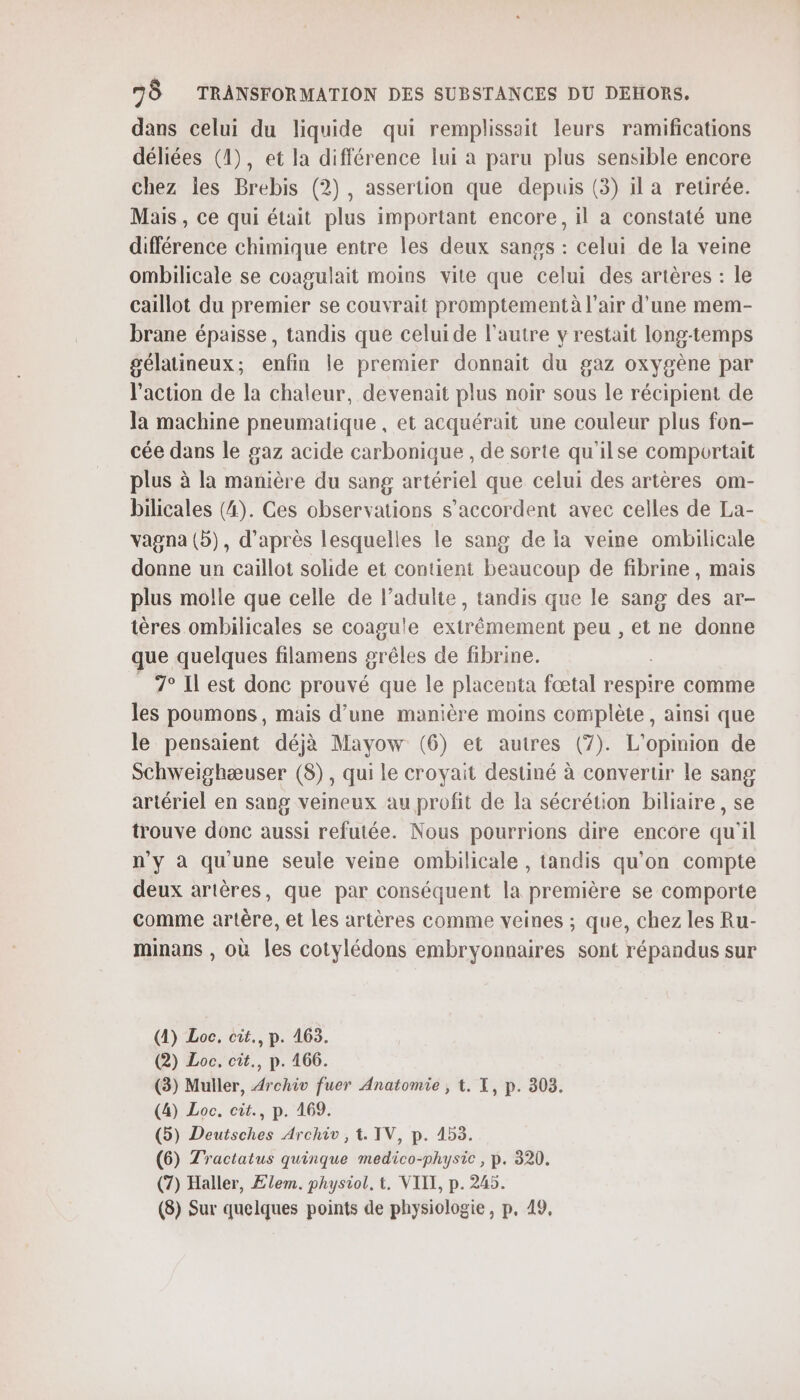 dans celui du liquide qui remplissait leurs ramifications déliées (1), et la différence lui a paru plus sensible encore chez les Brebis (2), assertion que depuis (3) il a retirée. Mais, ce qui était plus important encore, il à constaté une différence chimique entre les deux sanss : celui de la veine ombilicale se coagulait moins vite que celui des artères : le caillot du premier se couvrait promptementà l'air d’une mem- Prane épaisse, tandis que celuide l’autre y restait long-temps gélatineux; enfin le premier donnait du gaz oxygène par l’action de la chaleur, devenait plus noir sous le récipient de la machine pneumatique , et acquérait une couleur plus fon- cée dans le gaz acide carbonique , de sorte qu'ilse comportait plus à la manière du sang artériel que celui des artères om- bilicales (4). Ces observations s'accordent avec celles de La- vagna (5), d’après lesquelles le sang de la veine ombilicale donne un caillot solide et contient beaucoup de fibrine, mais plus molle que celle de l’adulte, tandis que le sang des ar- tères ombilicales se coagule extrêmement peu , et ne donne que quelques filamens grêles de fibrine. 7° Il est donc prouvé que le placenta fœtal respire comme les poumons, mais d’une manière moins complète, ainsi que le pensaient déjà Mayow (6) et autres (7). L'opinion de Schweighæuser (8), qui le croyait destiné à convertir le sang artériel en sang veineux au profit de la sécrétion biliaire, se trouve donc aussi refutée. Nous pourrions dire encore qu'il n’y à qu'une seule veine ombilicale , tandis qu'on compte deux artères, que par conséquent la première se comporte comme artère, et les artères comme veines ; que, chez les Ru- minans , où les cotylédons embryonnaires sont répandus sur (1) Loc. cit., p. 463. (2) Loc. cit., p. 166. (3) Muller, Archiv fuer Anatomie , t. X, p. 303. (4) Loc. cit., p. 169. (5) Deutsches Archiv, 1. IV, p. 153. (6) Zractatus quinque medico-physic, p. 320. (7) Haller, Ælem. physiol. t, VIII, p. 245. (8) Sur quelques points de physiologie, p. 49.