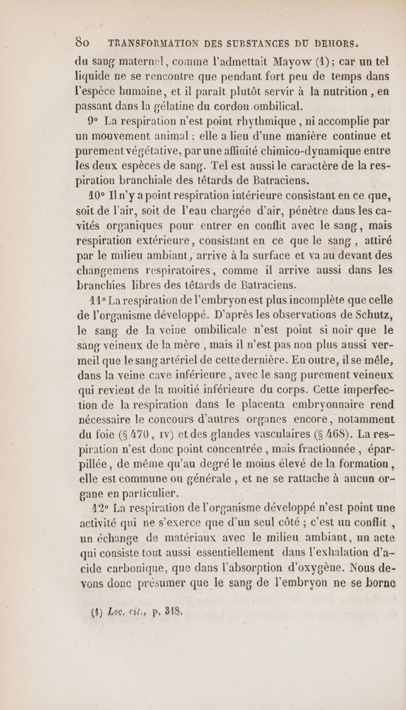 du sang maternel, comme l’admettait Mayow (1); car un tel liquide ne se rencontre que pendant fort peu de temps dans l'espèce humaine, et il paraît plutôt servir à la nutrition , en passant dans la gélatine du cordon .ombilical. 9° La respiration n’est point rhythmique , ni accomplie par un mouvement animal ; elle a lieu d’une manière continue et purement végétative, par une affiaité chimico-dynamique entre les deux espèces de sang. Tel est aussi le caractère de la res- piration branchiale des têtards de Batraciens. 10° Iln’y a point respiration intérieure consistant en ce que, soit de l'air, soit de l’eau chargée d'air, pénètre dans les ca- vités organiques pour entrer en conflit avec le sang, mais respiration extérieure, consistant en ce que le sang , attiré par le milieu ambiant, arrive à la surface et va au devant des changemens respiratoires, comme il arrive aussi dans les branchies libres des têtards de Batraciens. 11° La respiration de l'embryonest plus incomplète que celle de l'organisme développé. D'après les observations de Schutz, le sang de la veine ombilicale n’est point si noir que le sang veineux de la mère , mais il n’est pas non plus aussi ver- meil que le sang artériel de cette dernière. En outre, ilse mêle, dans la veime cave inférieure , avec le sang purement veineux qui revient de la moitié inférieure du corps. Cette imperfec- tion de la respiration dans le placenta embryonnaire rend nécessaire le concours d’autres organes encore, notamment du foie ($ 470, 1v) et des glandes vasculaires ($ 468). La res- piration n'est donc point concentrée , mais fractionnée , épar- pillée, de même qu’au degré le moins élevé de la formation, elle est commune ou générale , et ne se rattache à aucun or- gane en particulier. 12° La respiration de l'organisme développé n’est point une activité qui ne s'exerce que d'un seul côté ; c’est un conflit , un échange de matériaux avec le milieu ambiant, un acte qui consiste tout aussi essentiellement dans l'exhalation d’a- cide carbonique, que dans l'absorption d'oxygène. Nous de- vons donc présumer que le sang de l'embryon ne se borne (4) Log, cit, p, 218,