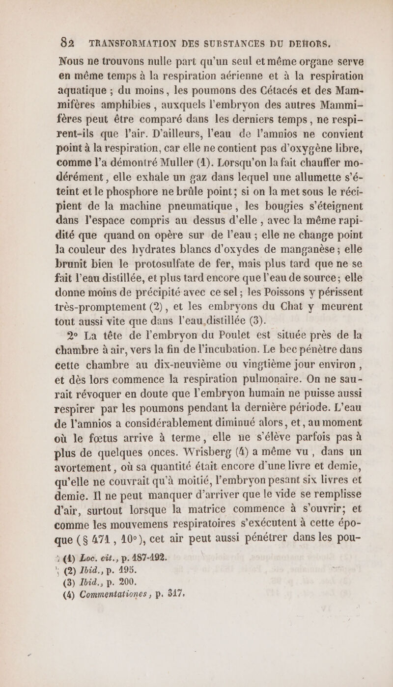 Nous ne trouvons nulle part qu'un seul et même organe serve en même temps à la respiration aérienne et à la respiration aquatique ; du moins, les poumons des Cétacés et des Mam- mifères amphibies , auxquels l'embryon des autres Mammi- fères peut être comparé dans les derniers temps, ne respi- rent-ils que l'air. D'ailleurs, l’eau de l’amnios ne convient point à la respiration, car elle ne contient pas d'oxygène libre, comme l’a démontré Muller (1). Lorsqu'on la fait chauffer mo- dérément , elle exhale un 2az dans lequel une allumette s’é- teint et le phosphore ne brûle point; si on la met sous le réci- pient de la machine pneumatique, les bougies s’éteignent dans l'espace compris au dessus d'elle , avec la même rapi- dité que quand on opère sur de l’eau ; elle ne change point la couleur des hydrates blancs d’oxydes de manganèse ; elle brunit bien le protosulfate de fer, mais plus tard que ne se fait l’eau distillée, et plus tard encore que l’eau de source; elle donne moins de précipité avec ce sel ; les Poissons y périssent très-promptement (2), et les embryons du Chat y meurent tout aussi vite que dans l’eau,distillée (3). 2° La tête de l'embryon du Poulet est située près de la chambre à air, vers la fin de l’incubation. Le bec pénètre dans cette chambre au dix-neuvième ou vingtième jour environ, et dès lors commence la respiration pulmonaire. On ne sau- rait révoquer en doute que l'embryon humain ne puisse aussi respirer par les poumons pendant la dernière période. L'eau de l’amnios a considérablement diminué alors, et, au moment où le fœtus arrive à terme, elle ne s'élève parfois pas à plus de quelques onces. Wrisberg (4) a même vu, dans un avortement , Où sa quantité était encore d'une livre et demie, qu’elle ne couvrait qu'à moitié, l'embryon pesant six livres et demie. Il ne peut manquer d” arriver que le vide se remplisse d'air, surtout lorsque la matrice commence à s'ouvrir; et comme les mouvemens respiratoires s’exécutent à cette éb6 que (8 A7A , 10°), cet air peut aussi pénétrer dans les pou- ; (D) Loc. cit., p. 487-192. + (2) Loid., p. 495. (3) Lbid., p. 200. (4) Commentationes , p. 317,