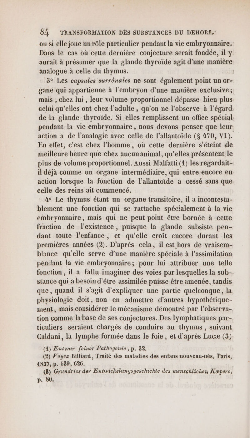 ou si elle joue un rôle particulier pendant la vie embryonnaire. Dans le cas où cette dernière conjecture serait fondée, il y aurait à présumer que la glande thyroïde agit d'une manière analogue à celle du thymus. 3° Les capsules surrénales ne sont également point un or- gane qui appartienne à l'embryon d’une manière exclusive ; mais , chez lui , leur volume proportionnel dépasse bien plus celui qu’elles ont chez l'adulte , qu’on ne l’observe à l'égard de la glande thyroïde. Si elles remplissent un oflice spécial. pendant la vie embryonnaire , nous devons penser que leur action a de l’analogie avec celle de l’allantoïde ($ 470, VI). En effet, c'est chez l’homme, où cette dernière s’éteint de meilleure heure que chez aucun animal, qu’elles présentent le plus de volume proportionnel. Aussi Malfatti (1) les regardait- il déjà comme un organe intermédiaire, qui entre encore en action lorsque la fonction de l’allantoide à cessé sans que celle des reins ait commencé. he Le thymus étant un organe transitoire, il a incontesta- blement une fonction qui se rattache spécialement à la vie embryonnaire, mais qui ne peut point être bornée à cette fraction de l'existence, puisque la glande subsiste pen- dant toute l'enfance, et qu'elle croît encore durant les premières années (2). D’après cela, il est hors de vraisem- blance qu'elle serve d’une manière spéciale à l'assimilation péndant la vie embryonnaire; pour lui attribuer une telle fonction , il a fallu imaginer des voies par lesquelles la sub- stance qui a besoin d’être assimilée puisse être amenée, tandis que, quand il s’agit d'expliquer une partie quelconque, la. physiologie doit, non en admettre d’autres hypothétique- ment, mais considérer le mécanisme démontré par l’observa- tion comme labase de ses conjectures. Des lymphatiques par- ticuliers seraient chargés de conduire au thymus , suivant Caldani, la lymphe formée dans le foie, et d'après Lucæ (3) (4) Entwur feiner Pathogenie , p. 32. (2) Voyez Billiard, Traité des maladies des enfans nouveau-nés, Paris, 4837, p. 539, 626. (3) Grundriss der Entwickelungsgeschichte des mensçhlichen Kæpers, p. 80.