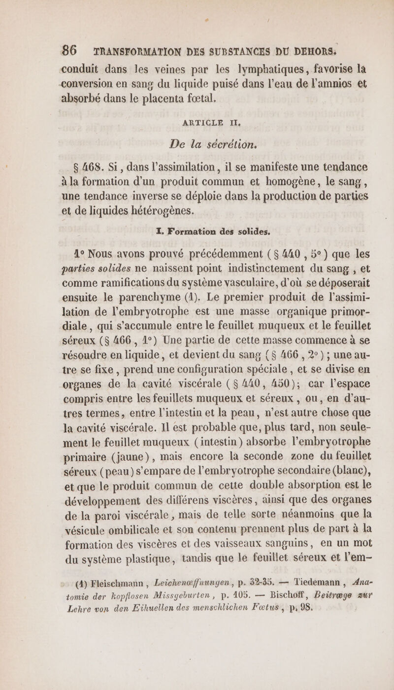 conduit dans les veines par les lymphatiques, favorise la conversion en sang du liquide puisé dans l’eau de l’amnios et absorbé dans le placenta fœtal. ARTICLE IL De la sécrétion. $ 468. Si, dans l’assimilation , il se manifeste une tendance à la formation d'un produit commun et homogène, le sang, une tendance inverse se déploie dans la production de parties et de liquides hétérogènes. I. Formation des solides, 1o Nous avons prouvé précédemment ( $ 440 , 5°) que les parties solides ne naissent point indistinctement du sang , et comme ramifications du système vasculaire, d’où se déposerait ensuite le parenchyme (1). Le premier produit de l'assimi- lation de l’embryotrophe est une masse organique primor- diale, qui s’accumule entre le feuillet muqueux et le feuillet séreux ($ 466, 1°) Une partie de cette masse commence à se résoudre en liquide, et devient du sang {$ 466 , 2°) ; une au- tre se fixe, prend une configuration spéciale , et se divise en organes de la cavité viscérale ($ 440, 450); car l’espace compris entre les feuillets muqueux et séreux , ou, en d’au- tres termes, entre l'intestin et la peau, n’est autre chose que la cavité viscérale. Il est probable que, plus tard, non seule- ment le feuillet muqueux (intestin) absorbe l’embryotrophe primaire (jaune), mais encore la seconde zone du feuillet séreux (peau )s’empare de l'embryotrophe secondaire (blanc), et que le produit commun de cette double absorption est le développement des différens viscères, ainsi que des organes de la paroi viscérale , mais de telle sorte néanmoins que la vésicule ombilicale et son contenu prennent plus de part à la formation des viscères et des vaisseaux sanguins, en un mot du système plastique, tandis que le feuillet séreux et l'em- (4) Fleischmann, Leichenæffnungen, p. 32-85. — Tiedemann, ÆAna- tomie der kopflosen Missgeburten, p. 105. — Bischoff, Peitræge zur Lehre von den Eïhuellen des menschlichen Fœtus, p, 98.