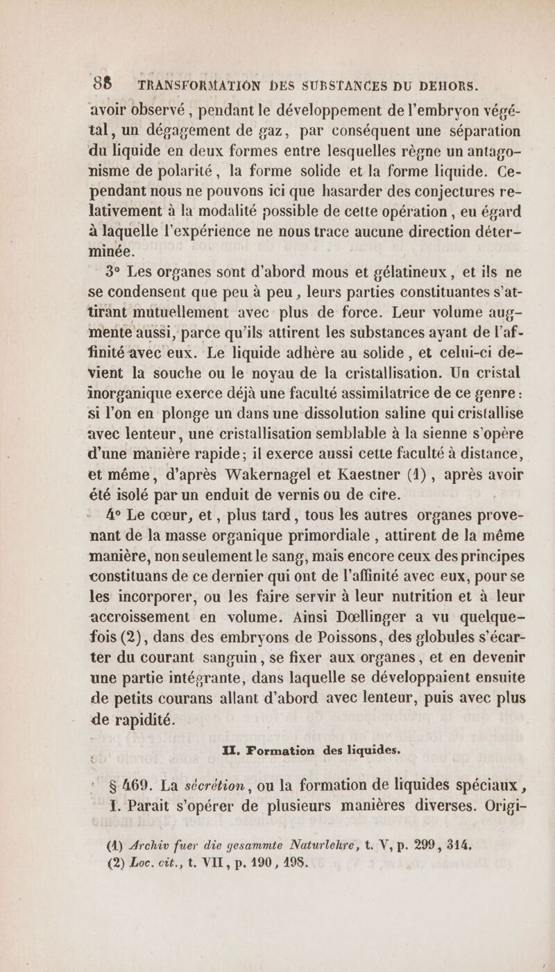 avoir observé , pendant le développement de l'embryon végé- tal, un dégagement de gaz, par conséquent une séparation du liquide en deux formes entre lesquelles règne un antago- nisme de polarité, la forme solide et la forme liquide. Ce- pendant nous ne pouvons ici que hasarder des conjectures re- lativement à la modalité possible de cette opération , eu égard à laquelle l'expérience ne nous trace aucune direction déter- minée. : 3° Les organes sont d'abord mous et gélatineux, et ils ne se condensent que peu à peu, leurs parties constituantes s’at- tirant mutuellement avec plus de force. Leur volume aug- mente aussi, parce qu'ils attirent les substances ayant de l’af- finité avec eux. Le liquide adhère au solide , et celui-ci de- vient la souche ou le noyau de la cristallisation. Un cristal inorganique exerce déjà une faculté assimilatrice de ce genre : si l’on en plonge un dans une dissolution saline qui cristallise avec lenteur, une cristallisation semblable à la sienne s'opère d'une manière rapide; il exerce aussi cette faculté à distance, et même, d’après Wakernagel et Kaestner (1), après avoir été isolé par un enduit de vernis ou de cite. 4° Le cœur, et, plus tard, tous les autres organes prove- nant de la masse organique primordiale , attirent de la même manière, non seulement le sang, mais encore ceux des principes constituans de ce dernier qui ont de l’affinité avec eux, pour se les incorporer, ou les faire servir à leur nutrition et à leur accroissement en volume. Ainsi Dœllinger à vu quelque- fois (2), dans des embryons de Poissons, des globules s’écar- ter du courant sanguin, se fixer aux organes, et en devenir une partie intégrante, dans laquelle se développaient ensuite de petits courans allant d’abord avec lenteur, puis avec plus de rapidité. II. Formation des liquides. 8 469. La sécrétion, ou la formation de liquides spéciaux , TI. Parait s'opérer de plusieurs manières diverses. Origi- (A) Archiv fuer die gesammte Naturlehre, 1. V, p. 299, 314. (2) Loc. cit., t, VIT, p. 190 , 498.