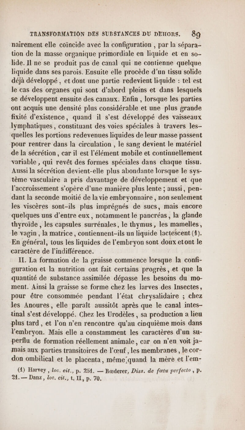 nairement elle coïncide avec la configuration , par la sépara- tion de la masse organique primordiale en liquide et en so- lide. Il ne se produit pas de canal qui ne contienne quelque liquide dans ses parois. Ensuite elle procède d’un tissu solide déjà développé, et dont une partie redevient liquide : tel est le cas des organes qui sont d'abord pleins et dans lesquels se développent ensuite des canaux. Enfin , lorsque les parties ont acquis une densité plus considérable et une plus grande fixité d'existence, quand il s’est développé des vaisseaux lymphatiques , constituant des voies spéciales à travers les- quelles les portions redevenues liquides de leur masse passent pour rentrer dans la circulation , le sang devient le matériel de la sécrétion, car il est l'élément mobile et continuellement variable , qui revêt des formes spéciales dans chaque tissu. Aussi la sécrétion devient-elle plus abondante lorsque le sys- tème vasculaire a pris davantage de développement et que l'accroissement s'opère d’une manière plus lente ; aussi, pen- dant la seconde moitié de la vie embryonnaire , non seulement les viscères sont-ils plus imprégnés de sucs, mais encore quelques uns d’entre eux, notamment le pancréas , la glande thyroïde , les capsules surrénales, le thymus , les mamelles, le vagin , la matrice, contiennent-ils un liquide lactescent (4). En général, ious les liquides de l'embryon sont doux etont le caractère de l'indifférence. IT. La formation de la graisse commence lorsque la confi- guration et la nutrition ont fait certains progrès, et que la quantité de substance assimilée dépasse les besoins du mo- ment. Ainsi la graisse se forme chez les larves des Insectes, pour être consommée pendant l’état chrysalidaire ; chez les Anoures, elle paraît aussitôt après que le canal intes- tinal s’est développé. Chez les Urodèles , sa production à lieu plus tard , et l’on n’en rencontre qu’au cinquième mois dans lembryon. Mais elle a constamment les caractères d’un su- perflu de formation réellement animale, car on n’en voit ja- mais aux parties transitoires de l'œuf , les membranes, le cor- don ombilical et le placenta, même:quand la mère et l'em- (4) Harvey, Loc. cit., p- 254. — Rœderer, Diss, de fœtu perfecto, p. 24.— Danz, loc. cùt., t, IL, p. 70,