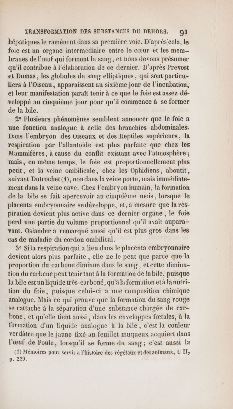 hépatiques le ramènent dans sa première voie. D'après cela, le foie est un organe intermédiaire entre le cœur et les mem- branes de l'œuf qui forment le sang, et nous devons présumer qu’il contribue à l'élaboration de ce dernier. D'après Prevost et Dumas, les globules de sang elliptiques, qui sont particu- liers à l’Oiseau , apparaissent au sixième jour de l’incubation, et leur manifestation paraît tenir à ce que le foie est assez dé- veloppé au cinquième jour pour qu’il commence à se former de la bile. 2° Plusieurs phénomènes semblent annoncer que le foie a une fonction analogue à celle des branchies abdominales. Dans l'embryon des Oiseaux et des Reptiles supérieurs, la respiration par l’allantoide est plus parfaite que chez les Mammifères, à cause du conflit existant avec l’atmosphère ; mais, en même temps, le foie est proportionnellement plus petit, et la veine ombilicale, chez les Ophidiens, aboutit, suivant Dutrochet (1), non dans la veine porte, mais immédiate- ment dans la veine cave. Chez l'embryon humain, la formation de la bile se fait apercevoir au cinquième mois , lorsque le placenta embryonnaire se développe, et, à mesure que la res- piration devient plus active dans ce dernier organe , le foie perd une partie du volume proportionnel qu'il avait aupara- vant. Osiander a remarqué aussi qu’il est plus gros dans les cas de maladie du cordon ombilical. 3° Sila respiration qui a lieu dans le placenta embryonnaire devient alors plus parfaite , elle ne le peut que parce que la proportion du carbone diminue dans le sang , et cette diminu- tion du carbone peut tenir tant à la formation de la bile, puisque la bile estunliquide très-carboné, qu’à la formation età lanutri- tion du foie, puisque celui-ci à une composition chimique analogue. Mais ce qui prouve que la formation du sang rouge se rattache à la séparation d’une substance chargée de car- bone, et qu’elle tient aussi, dans les enveloppes fœtales, à la formation d’un liquide analogue à la bile, c’est la couleur verdâtre que le jaune fixé au feuillet muqueux acquiert dans l'œuf de Poule, lorsqu'il se forme du sang ; c'est aussi la (D) Mémoires pour servir à l’histoire des végétaux et desanimaux, t, IT, p. 229.