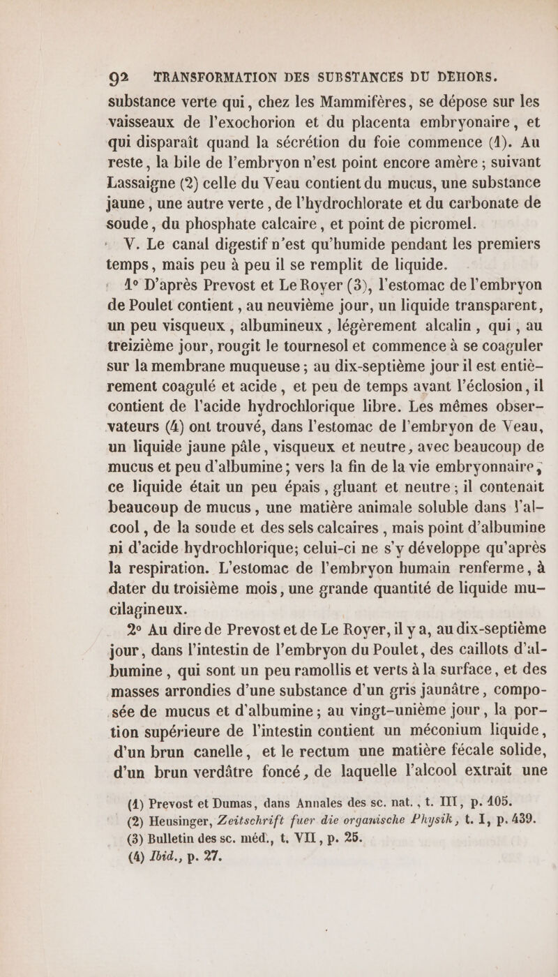 substance verte qui, chez les Mammifères, se dépose sur les vaisseaux de l’exochorion et du placenta embryonaire, et qui disparaît quand la sécrétion du foie commence (1). Au reste, la bile de l'embryon n’est point encore amère ; suivant Lassaigne (2) celle du Veau contient du mucus, une substance jaune , une autre verte , de l’hydrochlorate et du carbonate de soude, du phosphate calcaire , et point de picromel. V. Le canal digestif n’est qu'humide pendant les premiers temps, mais peu à peu il se remplit de liquide. 1° D’après Prevost et Le Royer (3), l'estomac de l'embryon de Poulet contient , au neuvième jour, un liquide transparent, un peu visqueux , albumineux , légèrement alcalin, qui , au treizième jour, rougit le tournesol et commence à se coaguler sur la membrane muqueuse ; au dix-septième jour il est entiè- rement coagulé et acide, et peu de temps avant l’éclosion, il contient de l'acide hydrochlorique libre. Les mêmes obser- vateurs (4) ont trouvé, dans l'estomac de l'embryon de Veau, un liquide jaune pâle, visqueux et neutre, avec beaucoup de mucus et peu d'albumine ; vers la fin de la vie embryonnaire, ce liquide était un peu épais , gluant et neutre ; il contenait beaucoup de mucus , une matière animale soluble dans l'al- cool , de la soude et des sels calcaires , mais point d’albumine ni d'acide hydrochlorique; celui-ci ne s'y développe qu'après la respiration. L’estomac de l'embryon humain renferme , à dater du troisième mois, une grande quantité de liquide mu- cilagineux. 2° Au dire de Prevost et de Le Royer, il y a, au dix-septième jour, dans l'intestin de l’embryon du Poulet, des caillots d’al- bumine , qui sont un peu ramollis et verts à la surface , et des masses arrondies d’une substance d’un gris jaunâtre, COmpo- sée de mucus et d’albumine ; au vingt-unième jour, la por- tion supérieure de l'intestin contient un méconium liquide, d'un brun canelle, et le rectum une matière fécale solide, d’un brun verdâtre foncé, de laquelle l'alcool extrait une (4) Prevost et Dumas, dans Annales des sc. nat. ,t. TT, p. 405. (2) Heusinger, Zeitschrift fuer die organische Physik, t. X, p.439. (3) Bulletin des sc. méd., t, VII, p. 25. (4) Ibid, p. 27.