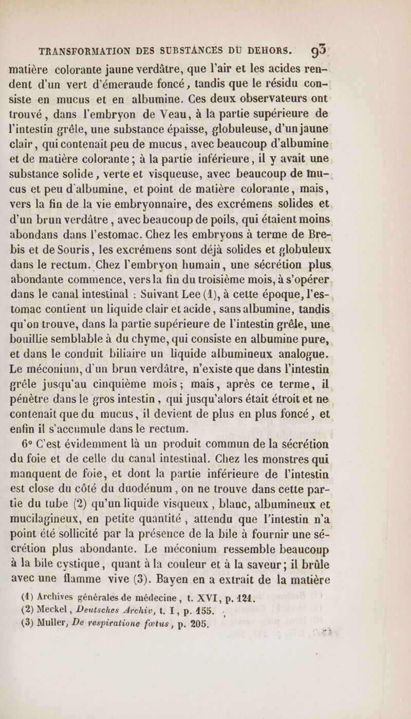 matière colorante jaune verdâtre, que l’air et les acides ren- dent d'un vert d’émeraude foncé, tandis que le résidu con- siste en mucus et en albumine. Ces deux observateurs ont trouvé , dans l'embryon de Veau, à là partie supérieure de l'intestin grêle, une substance épaisse, globuleuse, d’un jaune clair, qui contenait peu de mucus, avec beaucoup d’albumine et de matière colorante ; à la partie inférieure , il y avait une substance solide , verte et visqueuse, avec beaucoup de inu-. cus et peu d'albumine, et point de matière colorante, mais, vers la fin de.la vie embryonnaire, des excrémens solides et. d’un brun verdâtre , avec beaucoup de poils, qui étaient moins abondans dans l'estomac. Chez les embryons à terme de Bre- bis et de Souris, les excrémens sont déjà solides et globuleux dans le rectum. Chez l'embryon humain, une sécrétion plus, abondante commence, vers la fin du troisième mois, à s’opérer, dans le canal intestinal : Suivant Lee (1), à cette époque, l’es- tomac contient un liquide clair et acide, sans albumine, tandis qu'on trouve, dans la partie supérieure de l'intestin grêle, une, bouillie semblable à du chyme, qui consiste en albumine pure, et dans le conduit biliaire un liquide albumineux analogue. Le méconium, d'un brun verdâtre, n'existe que dans l'intestin grêle jusqu’au cinquième mois; mais, après ce terme, il pénètre dans le gros intestin , qui jusqu'alors était étroit et ne contenait que du mucus, il devient de plus en plus foncé, et enfin il s'accumule dans le rectum. 6° C'est évidemment là un produit commun de la sécrétion du foie et de celle du canal intestinal. Chez les monstres qui manquent de foie, et dont la partie inférieure de l'intestin est close du côté du duodénum , on ne trouve dans cette par- tie du tube (2) qu’un liquide visqueux , blanc, albumineux et mucilagineux, en petite quantité , attendu que l'intestin n’a point été sollicité par la présence de la bile à fournir une sé- crétion plus abondante. Le méconium ressemble beaucoup à la bile cystique, quant à la couleur et à la saveur; il brûle avec une flamme vive (3). Bayen en a extrait de la matière (4) Archives générales de médecine, t. XVI, p. 421. (2) Meckel, Deutsches Archiv, t, 1, p. 455. s