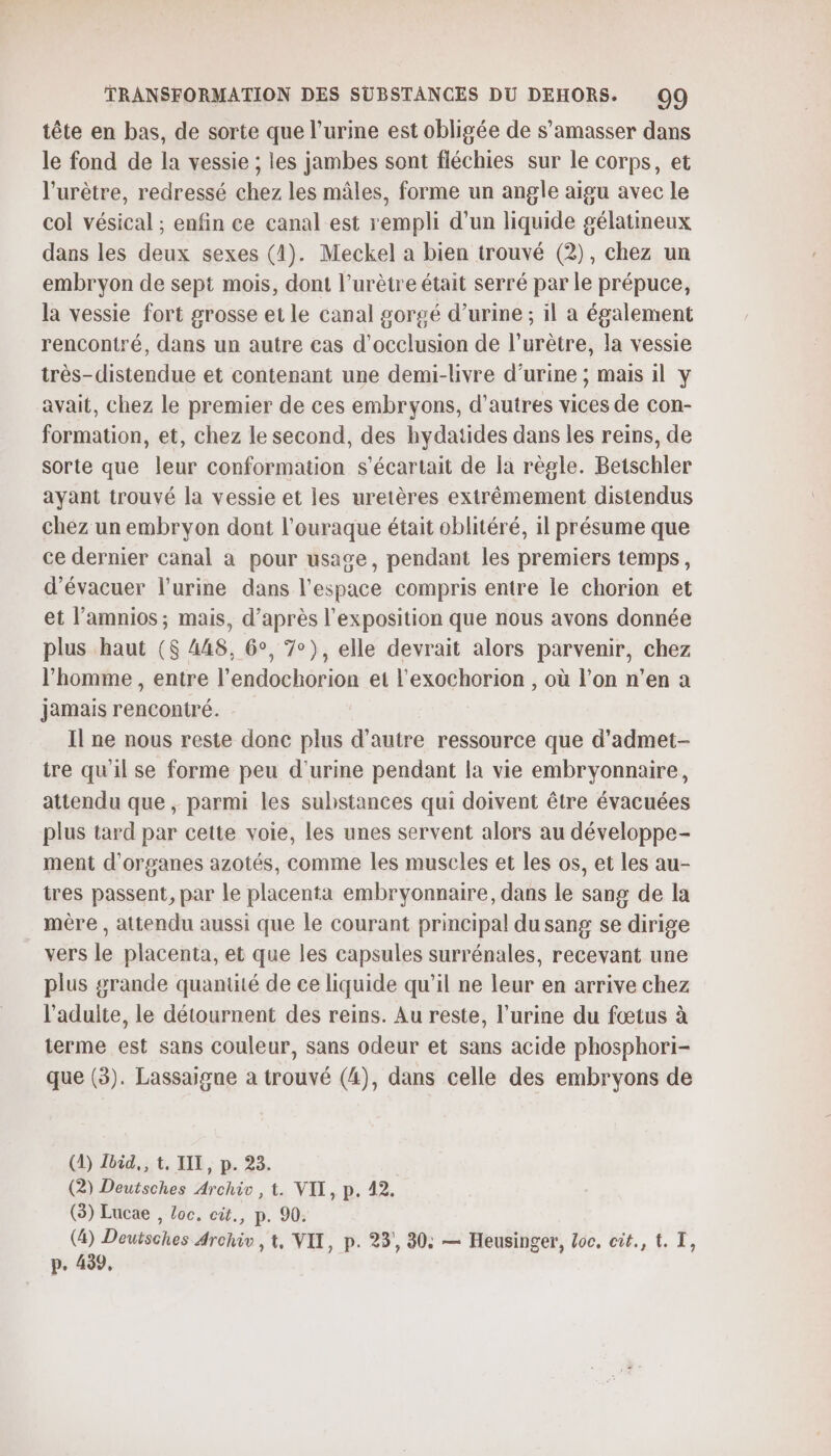 tête en bas, de sorte que l'urine est obligée de s’amasser dans le fond de la vessie ; les jambes sont fiéchies sur le corps, et l'urètre, redressé chez les mâles, forme un angle aigu avec le col vésical ; enfin ce canal est rempli d’un liquide gélatineux dans les deux sexes (4). Meckel a bien trouvé (2), chez un embryon de sept mois, dont l’urètre était serré par le prépuce, la vessie fort grosse et le canal gorgé d'urine ; 1l a également rencontré, dans un autre cas d’occlusion de l’urètre, la vessie très-distendue et contenant une demi-livre d’urine ; mais il y avait, chez le premier de ces embryons, d’autres vices de con- formation, et, chez le second, des hydatides dans les reins, de sorte que leur conformation s'écartait de la règle. Betschler ayant trouvé la vessie et les uretères extrêmement distendus chez un embryon dont l’ouraque était oblitéré, il présume que ce dernier canal a pour usage, pendant les premiers temps, d’évacuer l'urine dans l’espace compris entre le chorion et et l’amnios; mais, d’après l'exposition que nous avons donnée plus haut ($ 448, 6°, 7°), elle devrait alors parvenir, chez l’homme , entre l’endochorion et l'exochorion , où l’on n’en a Jamais rencontré. Il ne nous reste donc plus d'autre ressource que d’admet- ire qu'il se forme peu d'urine pendant la vie embryonnaire, attendu que , parmi les substances qui doivent être évacuées plus tard par cette voie, les unes servent alors au développe- ment d'organes azotés, comme les muscles et les os, et les au- tres passent, par le placenta embryonnaire, dans le sang de la mère , attendu aussi que le courant principal du sang se dirige vers le placenta, et que les capsules surrénales, recevant une plus grande quantité de ce liquide qu’il ne leur en arrive chez l'adulte, le détournent des reins. Au reste, l’urine du fœtus à terme est sans couleur, sans odeur et sans acide phosphori- que (3). Lassaigne a trouvé (4), dans celle des embryons de (1) Jbid,, t. TIL, p. 23. (2) Deutsches Archiv , t. VIT, p. 42. (3) Lucae , Loc. cit., p. 90. (4) Deuisches Archiv ,t, VIT, p. 23, 30: — Heusinger, Loc, cit., t. I, p. 439,