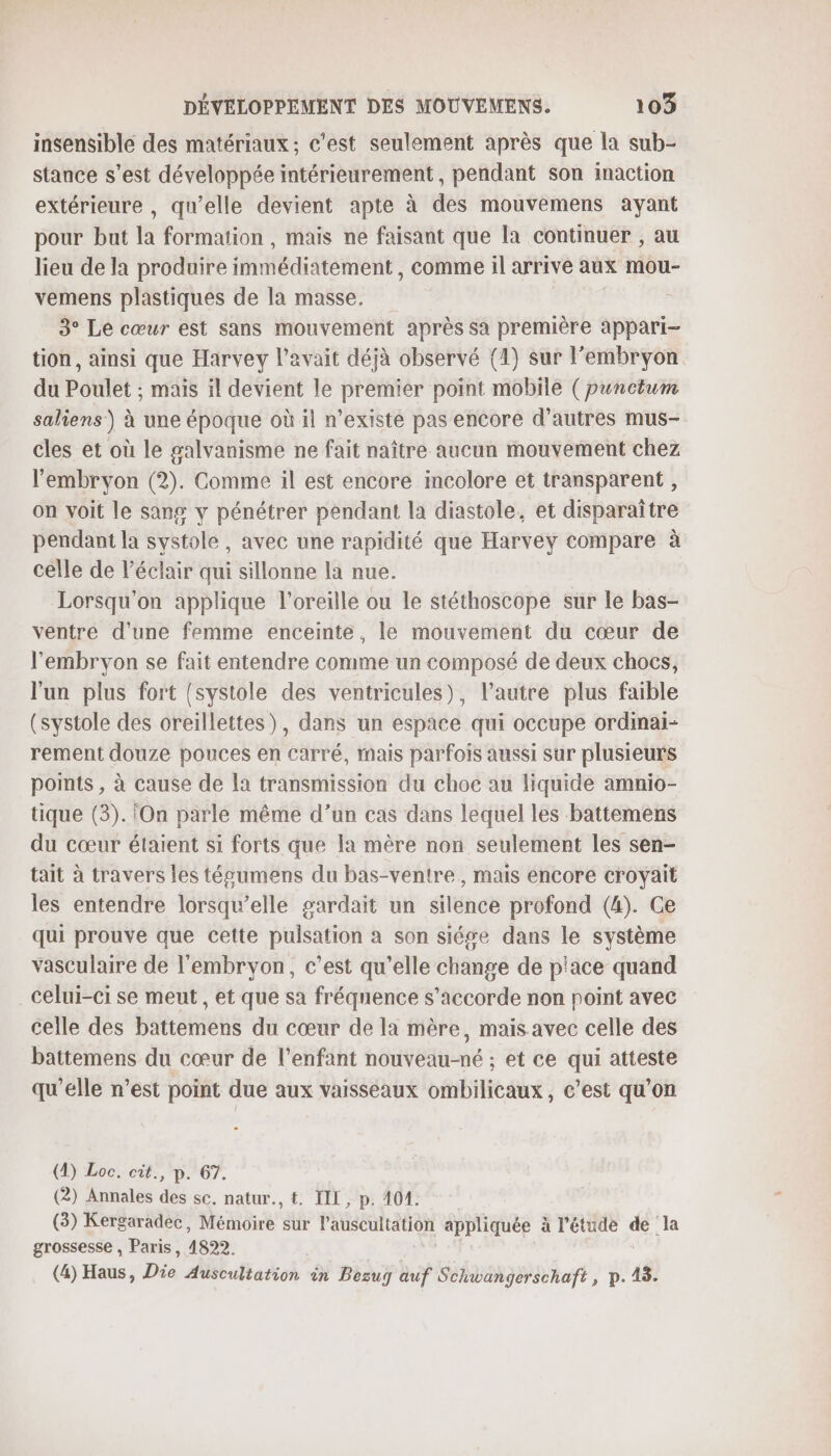 insensible des matériaux; c'est seulement après que la sub- stance s’est développée intérieurement, pendant son inaction extérieure , qu’elle devient apte à des mouvemens ayant pour but la formation , mais ne faisant que la continuer , au lieu de la produire immédiatement , comme il arrive aux mou- vemens plastiques de la masse. 3° Le cœur est sans mouvement après sa première appari- tion, ainsi que Harvey l’avait déjà observé (4) sur l’embryon du Poulet ; mais il devient le premier point mobile ( punctum saliens ) à une époque où il n’existe pas encore d’autres mus- cles et où le galvanisme ne fait naître aucun mouvement chez l'embryon (2). Comme il est encore incolore et transparent , on voit le sans y pénétrer pendant la diastole, et disparaître pendant la systole, avec une rapidité que Harvey compare à celle de l'éclair qui sillonne la nue. Lorsqu'on applique l'oreille ou le stéthoscope sur le bas- ventre d'une femme enceinte, le mouvement du cœur de l'embryon se fait entendre comme un composé de deux chocs, l'un plus fort {(systole des ventricules), l’autre plus faible (systole des oreillettes), dans un espace qui occupe ordinai- rement douze pouces en carré, mais parfois aussi sur plusieurs ponts , à cause de la transmission du choc au liquide amnio- tique (3). On parle même d’un cas dans lequel les battemens du cœur étaient si forts que la mère non seulement les sen- tait à travers les técumens du bas-ventre, mais encore croyait les entendre lorsqu'elle gardait un silence profond (4). Ge qui prouve que cette pulsation à son siése dans le système vasculaire de l'embryon, c’est qu’elle change de p'ace quand celui-ci se meut, et que sa fréquence s'accorde non point avec celle des battemens du cœur de la mère, mais avec celle des battemens du cœur de l'enfant nouveau-né ; et ce qui atteste qu'elle n’est point due aux vaisseaux ombilicaux, c’est qu’on (4) Loc. cit., p. 67. (2) Annales des sc, natur., t. IL, p. 404. (3) Kergaradec, Mémoire sur l’auscultation appliquée à l'étude de la grossesse , Paris, 1822. (4) Haus, Die Auscultation in Bezug auf Schwangerschaft, p.18.