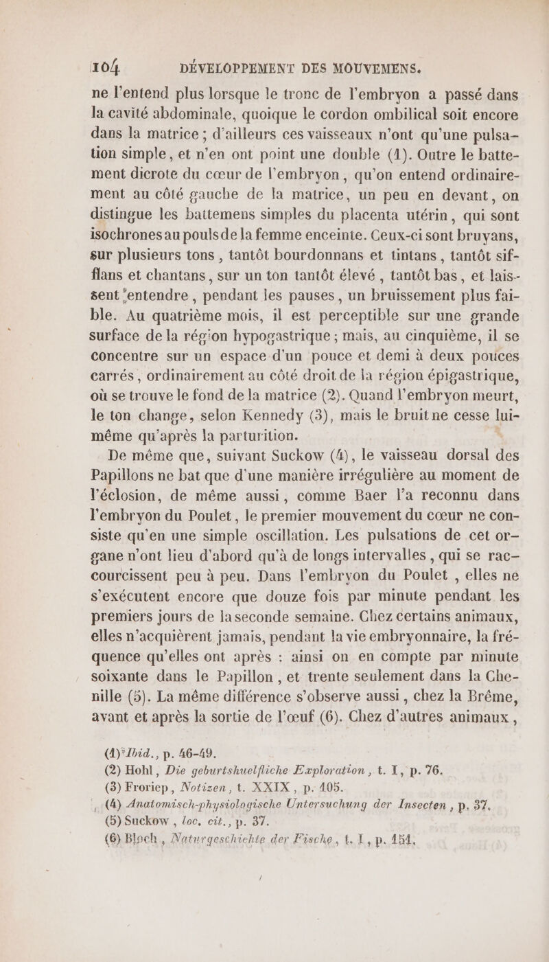 ne l'entend plus lorsque le tronc de l'embryon a passé dans la cavité abdominale, quoique le cordon ombilical soit encore dans la matrice ; d’ailleurs ces vaisseaux n’ont qu'une pulsa- üon simple , et n’en ont point une double (1). Outre le batte- ment dicrote du cœur de l'embryon, qu’on entend ordinaire- ment au côté gauche de la matrice, un peu en devant, on distingue les baitemens simples du placenta utérin, qui sont isochrones au pouls de la femme enceinte. Ceux-ci sont bruyans, sur plusieurs tons , tantôt bourdonnans et tintans , tantôt sif- flans et chantans , sur un ton tantôt élevé , tantôt bas, et lais- sent ‘entendre , pendant les pauses, un bruissement plus fai- ble. Au quatrième mois, il est perceptible sur une grande surface de la région hypogastrique ; mais, au cinquième, il se concentre sur un espace d'un pouce et demi à deux pouces carrés , ordinairement au côté droit de a région épigastrique, où se trouve le fond de la matrice (2). Quand l'embryon meurt, le ton change selon Kennedy (3), mais le bruit ne cesse lui- même qu'après la parturition. De même que, suivant Suckow (4), le vaisseau dorsal des Papillons ne bat que d'une manière irrégulière au moment de l’éclosion, de même aussi, comme Baer l’a reconnu dans l'embryon du Poulet, le premier mouvement du cœur ne con- siste qu’en une simple oscillation. Les pulsations de cet or- gane n’ont lieu d'abord qu’à de longs intervalles , qui se rac- courcissent peu à peu. Dans l'embryon du Poulet , elles ne s'exécutent encore que douze fois par minute pendant les premiers jours de la seconde semaine. Chez certains animaux, elles n’acquièrent jamais, pendant la vie embryonnaire, la fré- quence qu’elles ont après : ainsi on en compte par minute soixante dans le Papillon , et trente seulement dans la Che- nille (5). La même différence s’observe aussi, chez la Brême, avant et après la sortie de l'œuf (6). Chez d’autres animaux, (4) Zbid., p. 46-49. (2) Hohl, Die geburtshuelfliche Exploration , t. I, p. 76. (3) Froriep, Notizen, t. XXIX , p. 105. (4) Anatomisch-phystologische Untersuchung der Insecten , p. 37. (5) Suckow , loc, cit, p. 37.