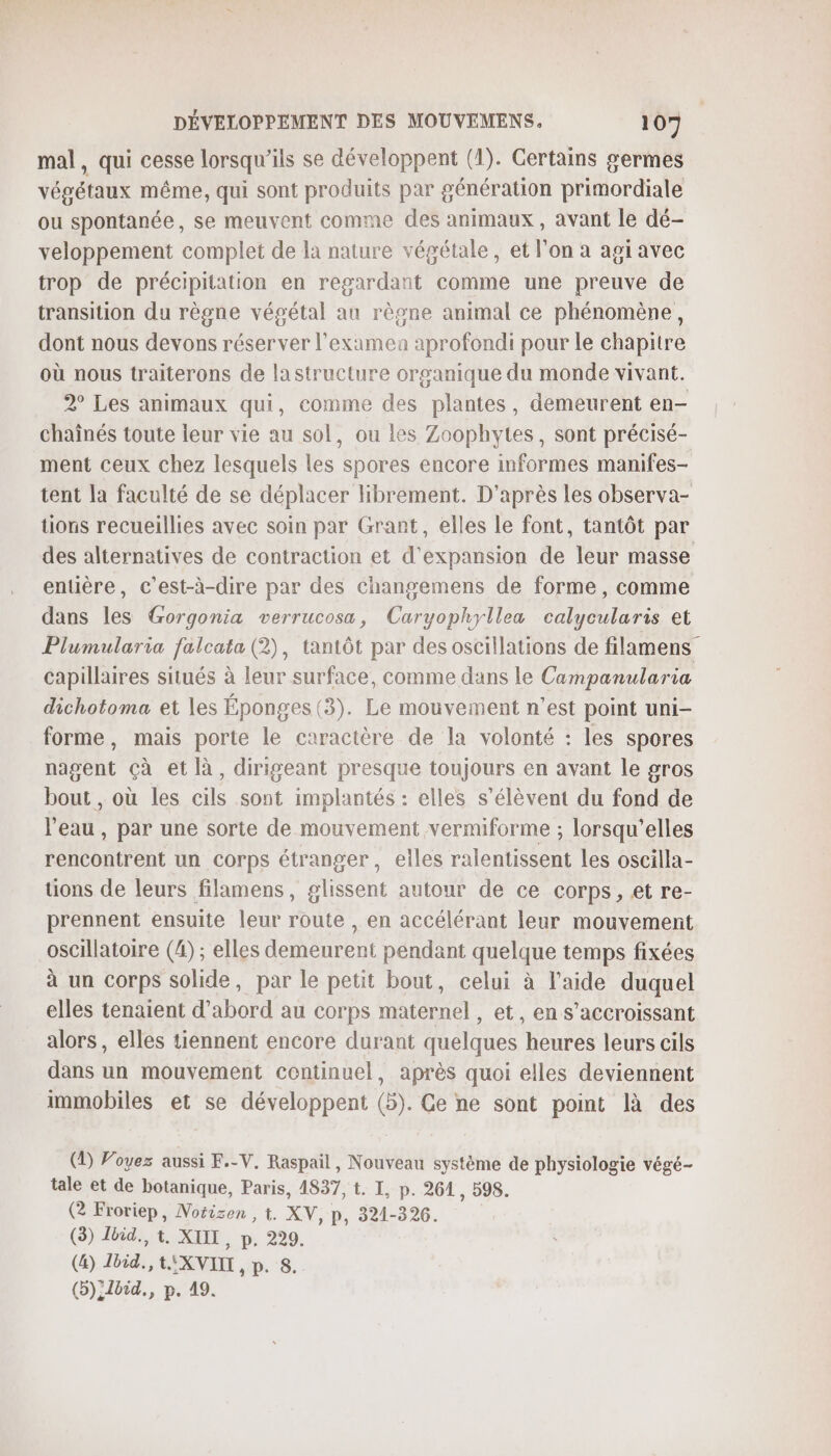 mal, qui cesse lorsqu'ils se développent (1). Certains germes végétaux même, qui sont produits par génération primordiale ou spontanée, se meuvent comme des animaux , avant le dé- veloppement complet de là nature végétale, et l'on a agi avec trop de précipitation en regardant comme une preuve de transition du règne végétal au règne animal ce phénomène, dont nous devons réserver l’examea aprofondi pour le chapitre où nous traiterons de lastructure organique du monde vivant. 2° Les animaux qui, comme des plantes, demeurent en- chaînés toute leur vie au sol, ou les Zoophytes, sont précisé- ment ceux chez lesquels les spores encore informes manifes- tent la faculté de se déplacer Hbrement. D'après les observa- tüions recueillies avec soin par Grant, elles le font, tantôt par des alternatives de contraction et d'expansion de leur masse entière, c’est-à-dire par des changemens de forme, comme dans les Gorgonia verrucosa, Caryophyllea calycularis et Plumularia falcata (2), tantôt par des oscillations de filamens capillaires situés à leur surface, comme dans le Campanularia dichotoma et les Éponges (3). Le mouvement n’est point uni- forme, mais porte le caractère de la volonté : les spores nagent çà et là, dirigeant presque toujours en avant le gros bout , où les cils sont implantés : elles s'élèvent du fond de l'eau, par une sorte de mouvement vermiforme ; lorsqu'elles rencontrent un corps étranger, eiles ralentissent les oscilla- tions de leurs filamens, glissent autour de ce corps, et re- prennent ensuite leur route , en accélérant leur mouvement oscillatoire (4); elles demeurent pendant quelque temps fixées à un corps solide, par le petit bout, celui à l’aide duquel elles tenaient d’abord au corps maternel , et, en s’accroissant alors, elles tiennent encore durant quelques heures leurs cils dans un mouvement centinuel, après quoi elles deviennent immobiles et se développent (5). Ce ne sont point là des (1) Voyez aussi F.-V. Raspail, Nouveau système de physiologie végé- tale et de botanique, Paris, 4837, t. I, p. 261 , 298. (2 Froriep, Notizen , t. XV, p, 321-326. (3) Zbid., t. XUIL, p, 229. (&amp;) Lbid., t XVIII, p. 8. (5):1bid., p. 19.