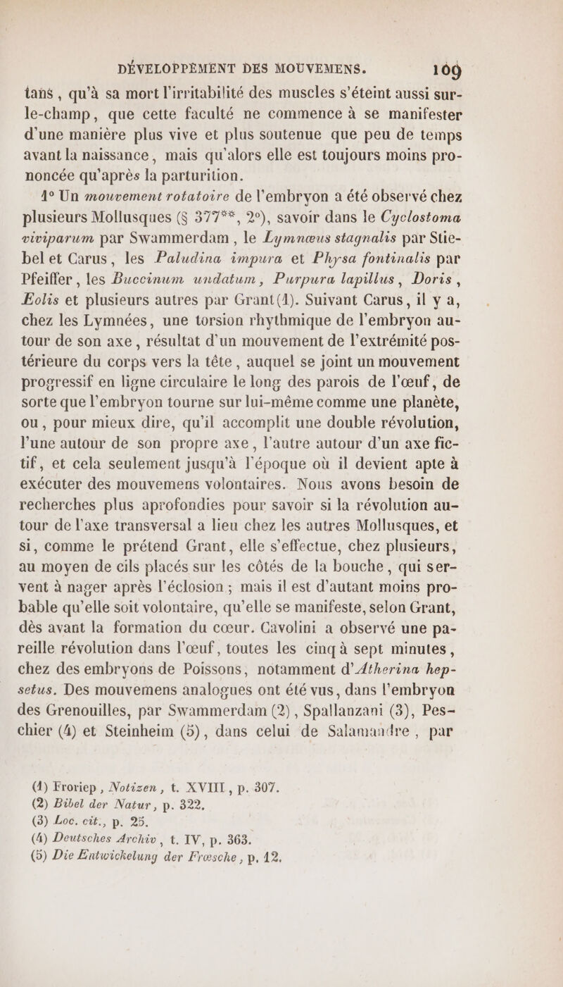 ans , qu'à sa mort l'irritabilité des muscles s'éteint aussi sur- le-champ, que cette faculté ne commence à se manifester d'une manière plus vive et plus soutenue que peu de temps avant la naissance, mais qu'alors elle est toujours moins pro- noncée qu'après la parturition. 1° Un mouvement rotatoire de l'embryon a été observé chez plusieurs Mollusques ($S 377**, 2°), savoir dans le Cyclostoma viviparum par Swammerdam , le Lymnœus stagnalis par Stie- bel et Carus, les Paludina impura et Physa fontinalis par Pfeiffer , les Buccinum undatum, Purpura lapillus, Doris, ÆEolis et plusieurs autres par Grant(4). Suivant Carus, il v a, chez les Lymnées, une torsion rhythmique de l'embryon au- tour de son axe, résultat d’un mouvement de l'extrémité pos- térieure du corps vers la tête, auquel se joint un mouvement progressif en ligne circulaire le long des parois de l'œuf, de sorte que l'embryon tourne sur lui-même comme une planète, ou, pour mieux dire, qu'il accomplit une double révolution, l’une autour de son propre axe, l’autre autour d’un axe fic- tif, et cela seulement jusqu'à l'époque où il devient apte à exécuter des mouvemens volontaires. Nous avons besoin de recherches plus aprofondies pour savoir si la révolution au- tour de l'axe transversal a lieu chez les autres Mollusques, et si, comme le prétend Grant, elle s'effectue, chez plusieurs, au moyen de cils placés sur les côtés de la bouche, qui ser- vent à nager après l’éclosion ; mais 1l est d'autant moins pro- bable qu’elle soit volontaire, qu’elle se manifeste, selon Grant, dès avant la formation du cœur. Cavolini a observé une pa- reille révolution dans l'œuf, toutes les cinq à sept minutes, chez des embryons de Poissons, notamment d’Atherina hep- setus. Des mouvemens analogues ont été vus, dans l'embryon des Grenouilles, par Swammerdam (2), Spallanzani (3), Pes- chier (4) et Steinheim (5), dans celui de Salamandre, par (4) Froriep , Notizen, t. XVIIL, p. 307. (2) Bibel der Natur, p. 322. (8) Loc. cit., p. 25. (4) Deutsches Archiv, t. IV, p. 303. () Die Entwichelung der Fræsche , p, 12.