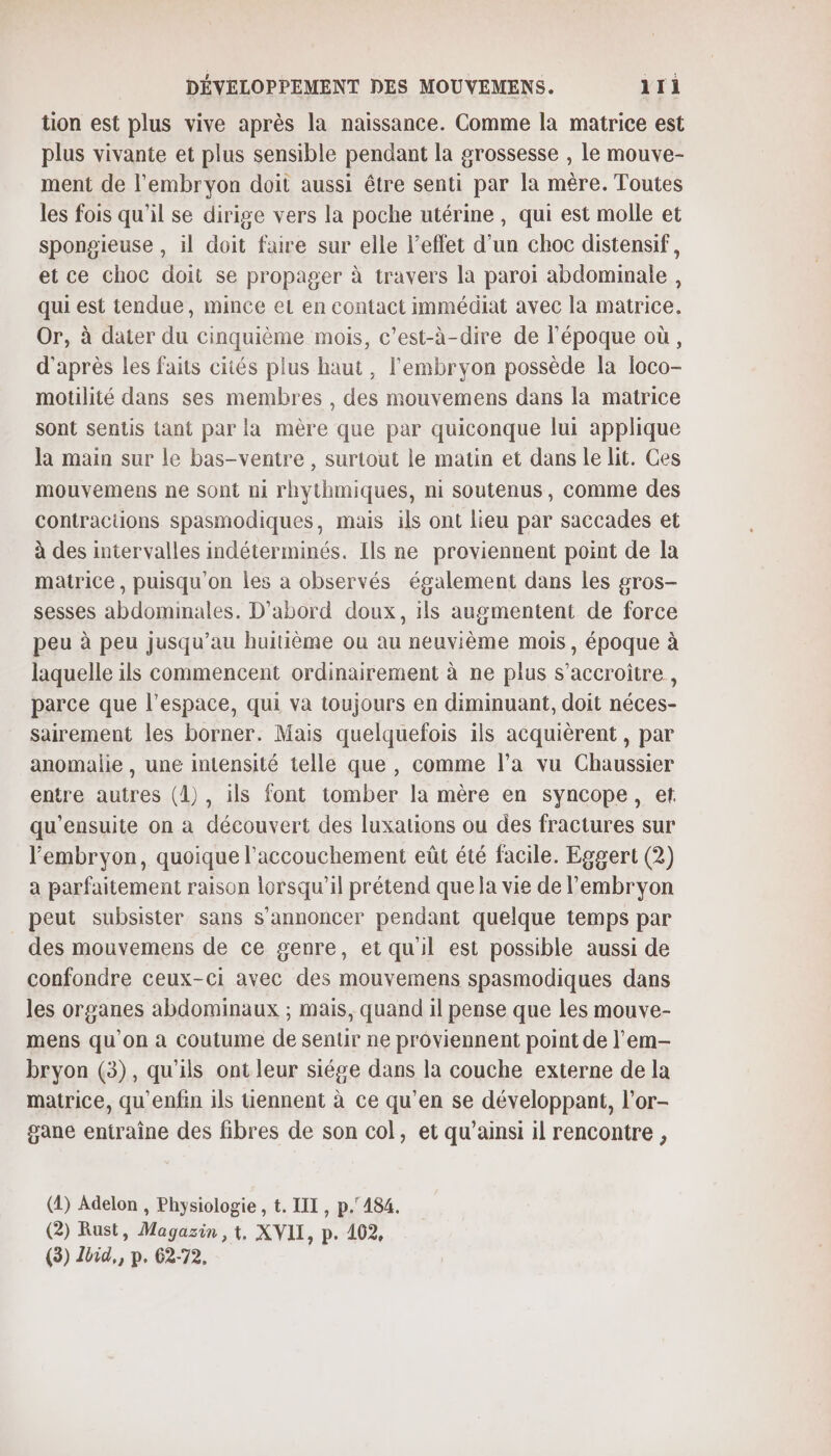 tion est plus vive après la naissance. Comme la matrice est plus vivante et plus sensible pendant la grossesse , le mouve- ment de l'embryon doit aussi être senti par la mère. Toutes les fois qu’il se dirige vers la poche utérine , qui est molle et spongieuse , il doit faire sur elle l'effet d’un choc distensif, et ce choc doit se propager à travers la paroi abdominale , qui est tendue, mince eL en contact immédiat avec la matrice. Or, à dater du cinquième mois, c’est-à-dire de l’époque où, d'après les faits cités plus haut, l'embryon possède la loco- motilité dans ses membres , des mouvemens dans la matrice sont sentis tant par la mère que par quiconque lui applique la main sur le bas-ventre , surtout le matin et dans le lit. Ces mouvemens ne sont ni rhythmiques, ni soutenus, comme des contractions spasmodiques, mais ils ont lieu par saccades et à des intervalles indéterminés. Ils ne proviennent point de la matrice, puisqu'on les a observés également dans les gros- sesses abdominales. D'abord doux, ils augmentent de force peu à peu jusqu’au huitième ou au neuvième mois, époque à laquelle ils commencent ordinairement à ne plus s’accroitre, parce que l’espace, qui va toujours en diminuant, doit néces- sairement les borner. Mais quelquefois ils acquièrent , par anomalie , une intensité telle que , comme l’a vu Chaussier entre autres (1), ils font tomber la mère en syncope, et qu'ensuite on à découvert des luxations ou des fractures sur l'embryon, quoique l'accouchement eût été facile. Eggert (2) a parfaitement raison icrsqu'il prétend que la vie de l'embryon peut subsister sans s’annoncer pendant quelque temps par des mouvemens de ce genre, et qu'il est possible aussi de confondre ceux-ci avec des mouvemens spasmodiques dans les organes abdominaux ; mais, quand il pense que les mouve- mens qu’on à coutume de sentir ne proviennent point de l’em- bryon (3), qu'ils ont leur siége dans la couche externe de la matrice, qu’enfin 1ls Uennent à ce qu’en se développant, l'or- gane entraîne des fibres de son col, et qu’ainsi il rencontre, (4) Adelon , Physiologie , t. LIL, p.°484. (2) Rust, Magazin , t, XVII, p. 402,