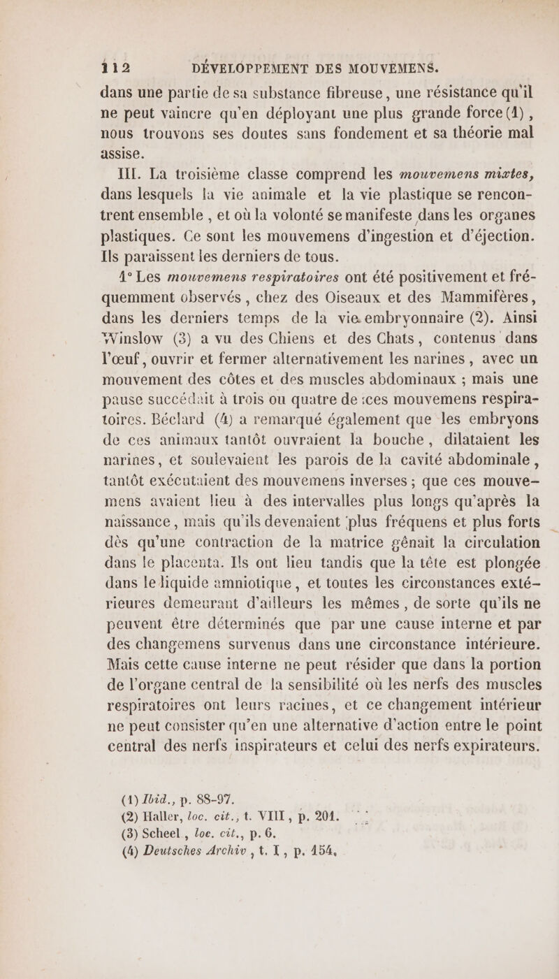 dans une partie de sa substance fibreuse, une résistance qu'il ne peut vaincre qu'en déployant une plus grande force (1), nous trouvons ses doutes sans fondement et sa théorie mal assise. III. La troisième classe comprend les mouvemens mixtes, dans lesquels la vie animale et la vie plastique se rencon- trent ensemble , et où la volonté se manifeste dans les organes plastiques. Ce sont les mouvemens d’ingestion et d’éjection. Ils paraissent les derniers de tous. 1° Les mouvemens respiratoires ont été positivement et fré- quemment observés , chez des Oiseaux et des Mammifères, dans les derniers temps de la vie embryonnaire (2). Ainsi Winslow (3) à vu des Chiens et des Chats, contenus dans l'œuf, ouvrir et fermer alternativement les narines, avec un mouvement des côtes et des muscles abdominaux ; mais une pause succédait à trois ou quatre de :ces mouvemens respira- toires. Béclard (4) à remarqué également que les embryons de ces animaux tantôt ouvraient la bouche, dilataient les narines, et soulevaient les parois de la cavité abdominale, tantôt exécutaient des mouvemens inverses ; que ces mouve-— mens avaient lieu à des intervalles plus longs qu'après la naissance , mais qu'ils devenaient plus fréquens et plus forts dès qu'une contraction de la matrice génait la circulation dans le placenta. Ils ont lieu tandis que la tête est plongée dans le liquide amniotique, et toutes les circonstances exté- rieures demeurant d’ailleurs les mêmes, de sorte qu'ils ne peuvent être déterminés que par une cause interne et par des changemens survenus dans une circonstance intérieure. Mais cette cause Interne ne peut résider que dans la portion de l'organe central de la sensibilité où les nerfs des muscles respiratoires ont leurs racines, et ce changement intérieur ne peut consister qu’en une alternative d'action entre le point central des nerfs inspirateurs et celui des nerfs expirateurs. (1) bid., p. 88-97. (2) Haller, Loc. cit.,t. VIIL, p. 204. (3) Scheel , Loc. cit., p.6. (4) Deutsches Archiv , 1, T, p. 154,