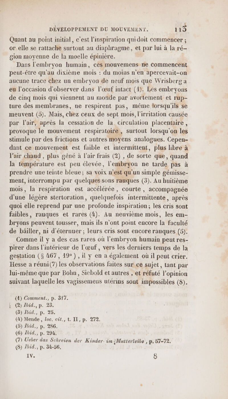 Quant au point initial, c’est l'mspiration qui doit commencer ; or elle se rattache surtout au diaphragme, et par lui à la ré— gion moyenne de la moelle épinière. Dans l'embryon humain, ces mouvemens ne commencent peut-être qu'au dixième mois : du moins n'en apercevait-on aucune trace chez un embryon de neuf mois que Wrisberg a eu l’occasion d'observer dans l’œuf intact (1). Les embryons de cinq mois qui viennent au monde par avortement et rup- ture des membranes, ne respirent pas, même lorsqu'ils se meuvent (5). Mais, chez ceux de sept mois, l'irritation causée par l'air, après la cessation de la circulation placentaire , provoque le mouvement respiratoire , surtout lorsqu'on les stimule par des frictions et autres moyens analogues. Cepen- dant ce mouvement est faible et intermittent, plus libre à l’air chaud , plus gêné à l’air frais (2) , de sorte que, quand la température est peu élevée, l'embryon ne tarde pas à prendre une teinte bleue; sa voix n’est qu'un simple gémisse- ment, interrompu par quelques sons rauques (3). Au huitième mois , [a respiration est accélérée, courte , accompagnée d'une légère stertoration, quelquefois intermittente, après quoi elle reprend par une profonde inspiration; les cris sont faibles, rauques et rares (4). Au neuvième mois, les em- bryons peuvent tousser, mais ils n’ont point encore la faculté de bâiller, ni d'éternuer ; leurs cris sont encore rauques (5). Comme il y a des cas rares où l'embryon humain peut res- pirer dans l'intérieur de l'œuf, vers les derniers temps de la gestation ($ 467, 19°) , il y en à également où il peut crier. Hesse a réuni(7) les observations faites sur ce sujet, tant par lui-même que par Bohn, Siebold et autres , et réfuté l'opinion suivant laquelle les vagissemens utérins sont impossibles (8). (4) Comment., p. 317. E C)béd., p..23. (8) Ibid., p. 25. (4) Mende, Loc. cût., t. IL, p. 272. (5) Ibid, p. 286. (6) Ibid, p. 294: | (7) Ucber das Schreien der Kinder. im ÿMutterleibe , p. 57-72. (8) loid., p. 34-56.