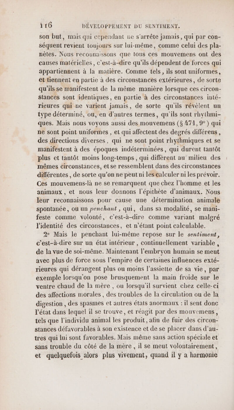 son but, mais qui cependant ne s'arrête jamais, qui par con- séquent revient toujours sur lui-même, comme celui des pla- nèles. Nous recounaissons que tous ces mouvemens ont des causes matérielles, c’est-à-dire qu'ils dépendent de forces qui apparüennent à la matière. Comme tels, ils sont uniformes, et tiennent en partie à des circonstances extérieures, de sorte qu'ils se manifestent de la même manière lorsque ces circon- stances sont identiques, en partie à des circonstances inté- rieures qui ne varient jamais, de sorte qu'ils révèlent un type déterminé, ou, en d’autres termes, qu'ils sont rhythmi- ques. Mais nous voyons aussi des mouvemens ($ A71,9°) qui ne sont point uniformes , et qui affectent des degrés diflérens, des directions diverses, qui ne sont point rhythmiques et se manifestent à des époques indéterminées, qui durent tantôt plus et tantôt moins long-temps , qui diffèrent au milieu des mêmes circonstances, etse ressemblent dans des circonstances différentes , de sorte qu’on ne peut ni les calculer ni les prévoir. Ces mouvemens-là ne se remarquent que chez l’homme et les animaux , et nous leur donnons l'épithète d'animaux. Nous leur reconnaissons pour cause une détermination animale spontanée, où un penchant , qui, dans sa modalité, se mani- feste comme volonté, c’est-à-dire comme variant malgré l'identité des circonstances, et n'étant point calculable. 2 Mais le penchant lui-même repose sur le sentiment, c’est-à-dire sur un état intérieur , continuellement variable, de la vue de soi-même. Maintenant l'embryon humain se meut avec plus de force sous l'empire de certaines influences exté- rieures qui dérangent plus ou moins l'assiette de sa vie, par exemple lorsqu'on pose brusquement la main froide sur le ventre chaud de la mère , ou lorsqu'il survient chez celle-ci des affections morales , des troubles de la circulation ou de la digestion , des spasmes et autres états anormaux : il sent donc l'état dans lequel il se trouve, et réagit par des mouvemens, tels que l'individu animal les produit , afm de fuir des circon- stances défavorables à son existence et de se placer dans d’au- tres qui lui sont favorables. Mais même sans action spéciale et sans trouble du côté de la mère , il se meut volontairement, et quelquefois alors plus vivement, quand il y a harmonie