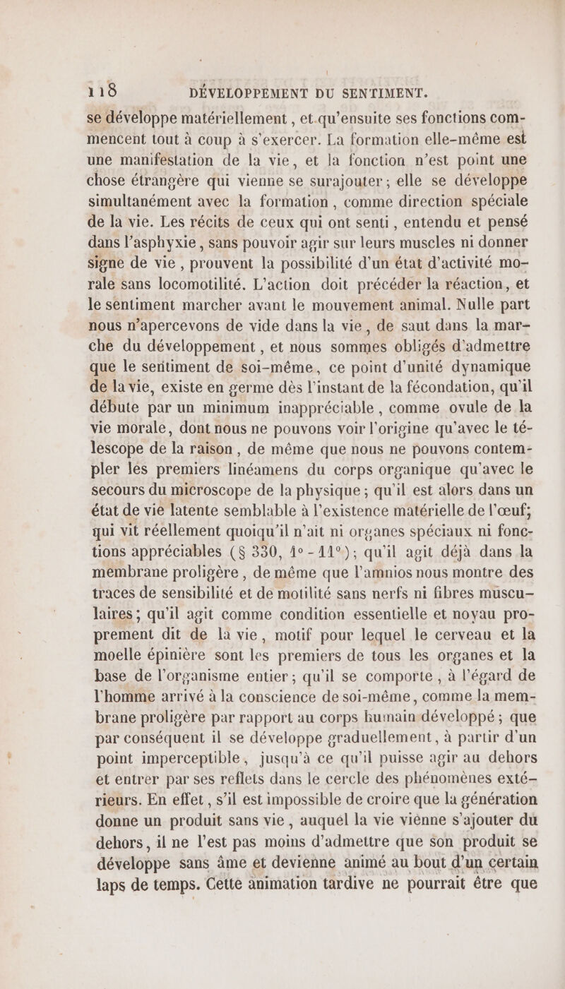 (l 118 DÉVELOPPEMENT DU SENTIMENT. se développe matériellement , et.qu’ensuite ses fonctions com- mencent tout à coup à s'exercer. La formation elle-même est une manifestation de la vie, et la fonction n’est point une chose étrangère qui vienne surajouter ; elle se dév eloppe EE nent avec la formation , comme direction spéciale de la vie. Les récits de ceux qui ont senti, entendu et pensé dans l'asphyxie, sans pouvoir agir sur leurs muscles ni donner signe de vie, prouvent la possibilité d’un état d'activité mo- rale sans locombliite. L'action doit précéder la réaction, et le sentiment marcher avant le mouvement animal. Nulle part nous n’apercevons de vide dans la vie, de saut dans la mar- che du développement , et nous sommes obligés d'admettre que le sentiment de soi-même, ce point d'unité dynamique de la vie, existe en germe dès l'instant de la fécondation, qu'il débute par un minimum inappréciable , comme ovule de la vie morale, dont nous ne pouvons voir l'origine qu'avec le té- lescope de la raison, de même que nous ne pouvons contem- pler les premiers linéamens du corps organique qu'avec le secours du microscope de la physique ; qu'il est alors dans un état de vie latente semblable à l'existence matérielle de l'œuf; qui vit réellement quoiqu'il n’ait ni organes spéciaux ni fonc- tions appréciables ($ 330, 1°-11°); qu'il agit déjà dans la membrane proligère , de même que l’amnios nous montre des traces de sensibilité et de motilité sans nerfs ni fibres muscu- laires ; qu'il agit comme condition essentielle et noyau pro- prement dit de la vie, motif pour lequel le cerveau et la moelle épinière sont les premiers de tous les organes et la base de l'organisme entier ; qu’il se comporte , à l'égard de l’homme arrivé à la conscience de soi-même, comme la mem- brane proligère par rapport au corps huinain-développé ; que par conséquent il se développe graduellement, à partir d'un point imperceptible, jusqu’à ce qu'il puisse agir au dehors et entrer par ses reflets dans le cercle des phénomènes exté- rieurs. En effet , s’il est impossible de croire que la génération donne un produit sans vie , auquél la vie viénne s'ajouter du dehors , il ne l’est pas moins d'admettre que son produit se développe sans âme et devienne animé au bout d’un certain laps de temps. Cette animation tardive ne pourrait être que