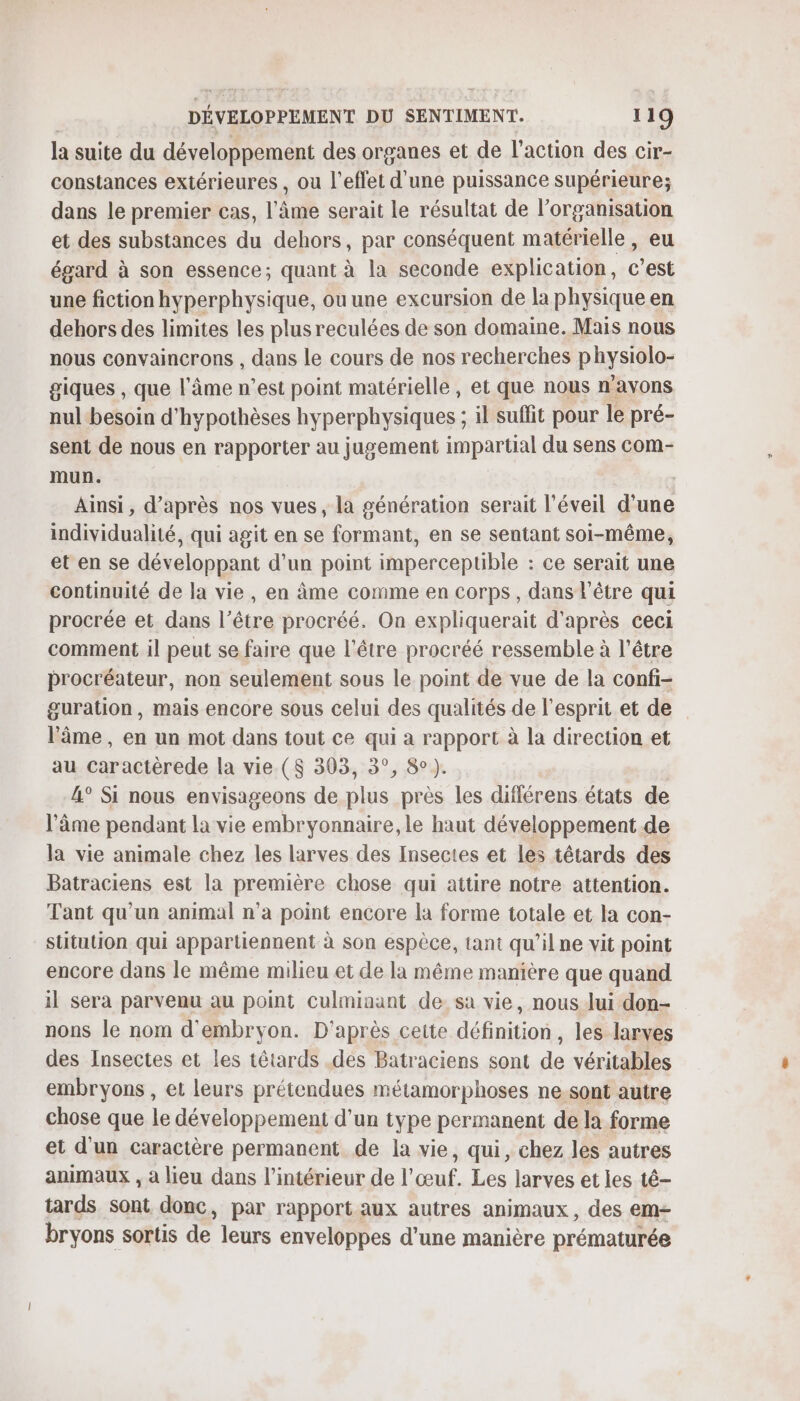 la suite du développement des organes et de l’action des cir- constances extérieures , ou l'effet d'une puissance supérieure; dans le premier cas, l'âme serait le résultat de l’organisation et des substances du dehors, par conséquent matérielle, eu égard à son essence; quant à la seconde explication, c’est une fiction hyperphysique, ou une excursion de la physique en dehors des limites les plusreculées de son domaine. Mais nous nous convaincrons , dans le cours de nos recherches physiolo- giques , que l'âme n’est point matérielle, et que nous n'avons nul besoin d’hypothèses hyperphysiques ; il suffit pour le pré- sent de nous en rapporter au jugement impartial du sens com- mun. Ainsi , d'après nos vues, la génération serait l'éveil Dee individualité, qui agit en se formant, en se sentant soi-même, et en se développant d’un point impercepuble : ce serait une continuité de la vie, en âme comme en corps, dans l'être qui procrée et dans l’être procréé. On expliquerait d'après ceci comment il peut se faire que l'être procréé ressemble à l'être procréateur, non seulement sous le point de vue de la confi- guration, mais encore sous celui des qualités de l'esprit et de l'âme, en un mot dans tout ce qui a rapport à la direction et au Caractèrede la vie. ($ 393, 3°, 8°). 4° Si nous envisageons de plus près les diflérens états de l'âme pendant la vie embryonnaire, le haut développement de la vie animale chez les larves des Insectes et les tétards des Batraciens est la première chose qui attire notre attention. Tant qu'un animal n’a point encore la forme totale et la con- stitution qui appartiennent à son espèce, tant qu’il ne vit point encore dans le même milieu et de la même manière que quand il sera parvenu au point culminant de sa vie, nous lui don- nons le nom d'embryon. D'après cette définition, les larves des Insectes et les têtards .des Batraciens sont de véritables embryons , et leurs prétendues métamorphoses ne.sont autre chose que le développement d’un type permanent de la forme et d'un caractère permanent de la vie, qui, chez les autres animaux , à lieu dans l’intérieur de l'œuf. Les larves et les té- tards sont donc, par rapport aux autres animaux, des em- bryons sortis de leurs enveloppes d’une manière prématurée