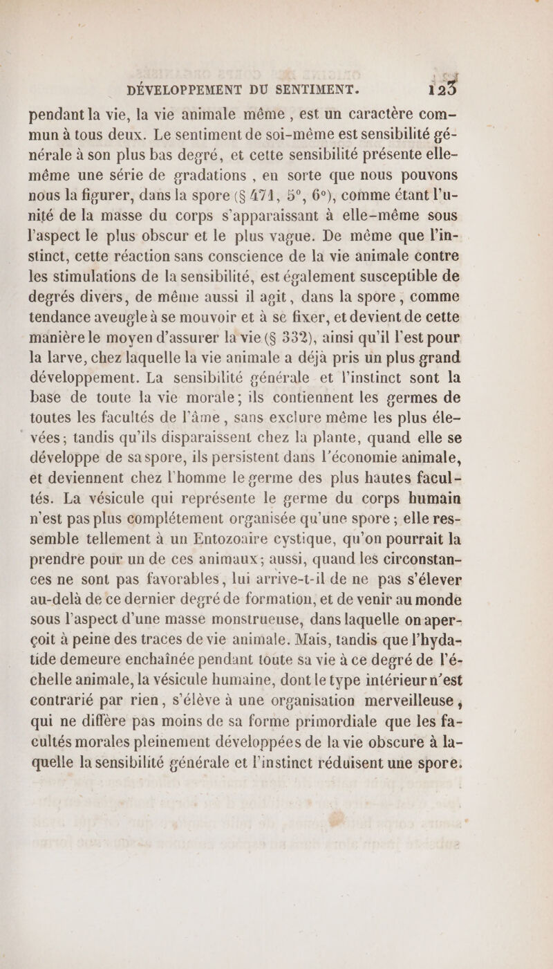 pendant la vie, la vie animale même , est un caractère com- mun à tous deux. Le sentiment de soi-même est sensibilité gé- nérale à son plus bas degré, et cette sensibilité présente elle- même une série de gradations , en sorte que nous pouvons nous la figurer, dans la spore ($ 471, 5°, 6°), comme étant l’u- nité de la masse du corps s’apparaissant à elle-même sous l'aspect le plus obscur et le plus vague. De même que lin- stinct, cette réaction sans conscience de la vie animale contre les stimulations de la sensibilité, est également susceptible de degrés divers, de même aussi il agit, dans la spore , comme tendance aveugle à se mouvoir et à se fixer, et devient de cette manière le moyen d’assurer la vie (S 332), ainsi qu’il l’est pour la larve, chez laquelle la vie animale a déjà pris un plus grand développement. La sensibilité générale et l'instinct sont la base de toute la vie morale; ils contiennent les germes de toutes les facultés de l'âme , sans exclure même les plus éle- vées; tandis qu’ils disparaissent chez la plante, quand elle se développe de saspore, ils persistent dans l’économie animale, et deviennent chez l'homme le #erme des plus hautes facul- tés. La vésicule qui représente le germe du corps humain n'est pas plus complétement organisée qu'une spore ; elle res- semble tellement à un Entozoaire cystique, qu’on pourrait la prendre pour un de ces animaux; aussi, quand les circonstan- ces ne sont pas favorables, lui arrive-t-il de ne pas s'élever au-delà de ce dernier degré de formation, et de venir au monde sous l'aspect d'une masse monstrueuse, dans laquelle on aper- çoit à peine des traces de vie animale. Mais, tandis que l’hyda- tide demeure enchaînée pendant toute sa vie à ce degré de l'é- chelle animale, la vésicule humaine, dont le type intérieur n’est contrarié par rien, s'élève à une organisation merveilleuse, qui ne diffère pas moins de sa forme primordiale que les fa- eultés morales pleinement développées de la vie obscure à la- quelle la sensibilité générale et l'instinct réduisent une spore.