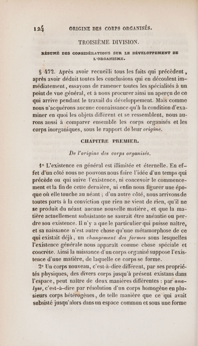 TROISIÈME DIVISION. RÉSUMÉ DES CONSIDÉRATIONS SUR LE DÉVELOPPEMENT DE L'ORGANISME « $ 472. Après avoir recueilli tous les faits qui précèdent, après avoir déduit toutes les conclusions qui en découlent im- médiatement, essayons de ramener toutes les spécialités à un point de vue général, et à nous procurer ainsi un aperçu de ce qui arrive pendant le travail du développement. Mais comme nous n’acquérons aucune connaissance qu'à la condition d'exa- miner en quoi les objets diffèrent et se ressemblent, nous au- rons aussi à comparer ensemble les corps organisés et les corps inorganiques, sous le rapport de leur origine. CHAPITRE PREMIER. De l’origine des corps organisés. 4° L'existence en général est illimitée et éternelle. En ef- fet d’un côté nous ne pouvons nous faire l'idée d'un temps qui précède ou qui suive l'existence, ni concevoir le commence- ment et la fin de cette dernière, ni enfin nous figurer une épo- que où elle touche au néant ; d’un autre côté, nous arrivons de toutes parts à la conviction que rien ne vient de rien, qu'il ne se produit du néant aucune nouvelle matière, et que la ma- tière actuellement subsistante ne saurait être anéantie ou per- dre son existence. Il n’y a que le particulier qui puisse naître, et sa naissance n'est autre chose qu’une métamorphose de ce qui existait déjà, un changement des formes sous lesquelles l'existence générale nous apparaît comme chose spéciale et concrète. Ainsi la naissance d’un corps organisé suppose l'exis- tence d'une matière, de laquelle ce corps se forme. 2° Un corps nouveau, c’est-à-dire différent, par ses proprié- tés physiques, des divers corps jusqu'à présent existans dans l'espace, peut naître de deux manières différentes : par ana- lysé, c’est-à-dire par résolution d'un corps homogène en plu- sieurs corps hétérogènes, de telle manière que ce qui avait subsisté jusqu'alors dans un espace commun et sous une forme